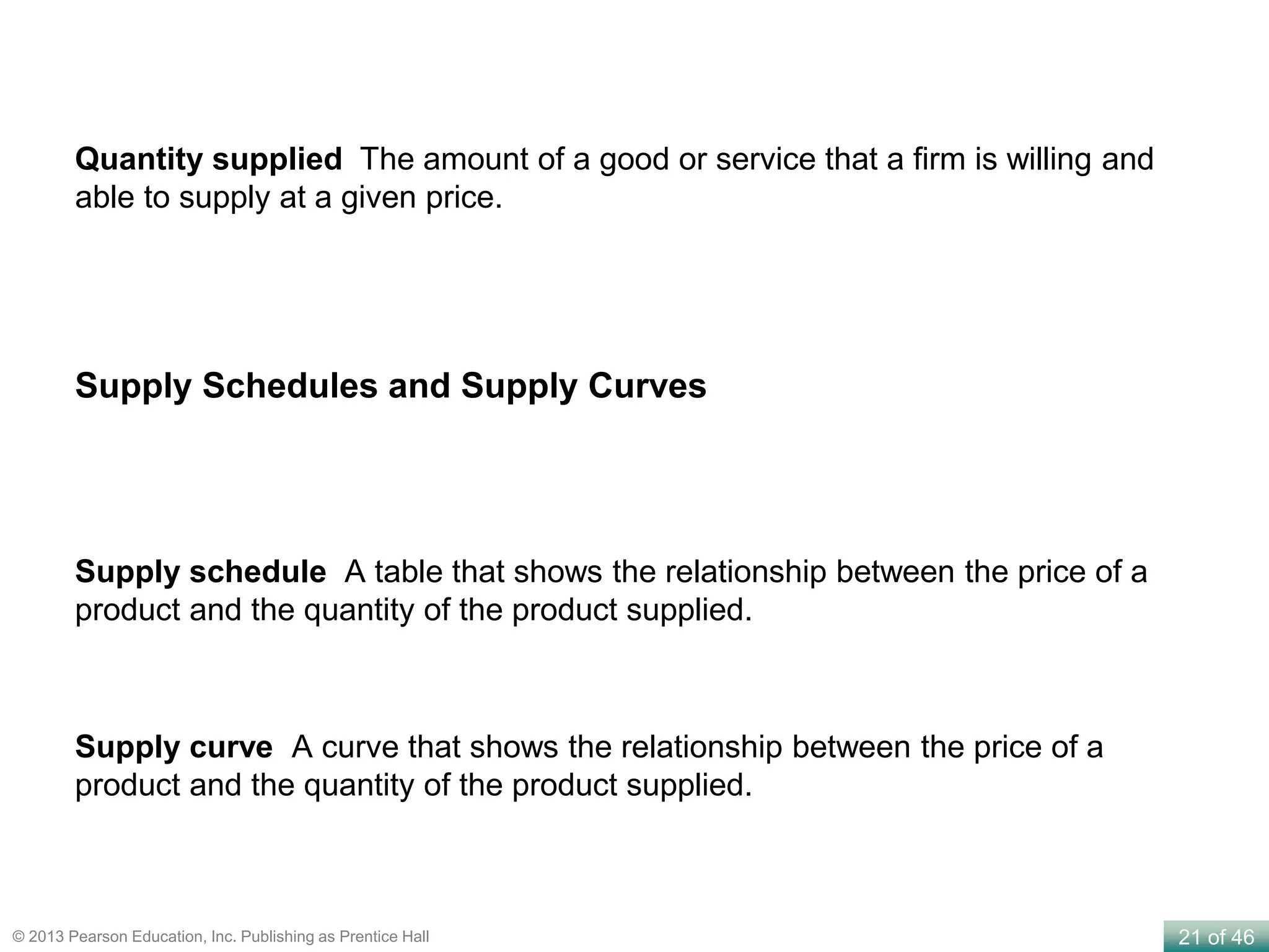21 of 46© 2013 Pearson Education, Inc. Publishing as Prentice Hall
Supply schedule A table that shows the relationship between the price of a
product and the quantity of the product supplied.
Supply curve A curve that shows the relationship between the price of a
product and the quantity of the product supplied.
Supply Schedules and Supply Curves
Quantity supplied The amount of a good or service that a firm is willing and
able to supply at a given price.
 