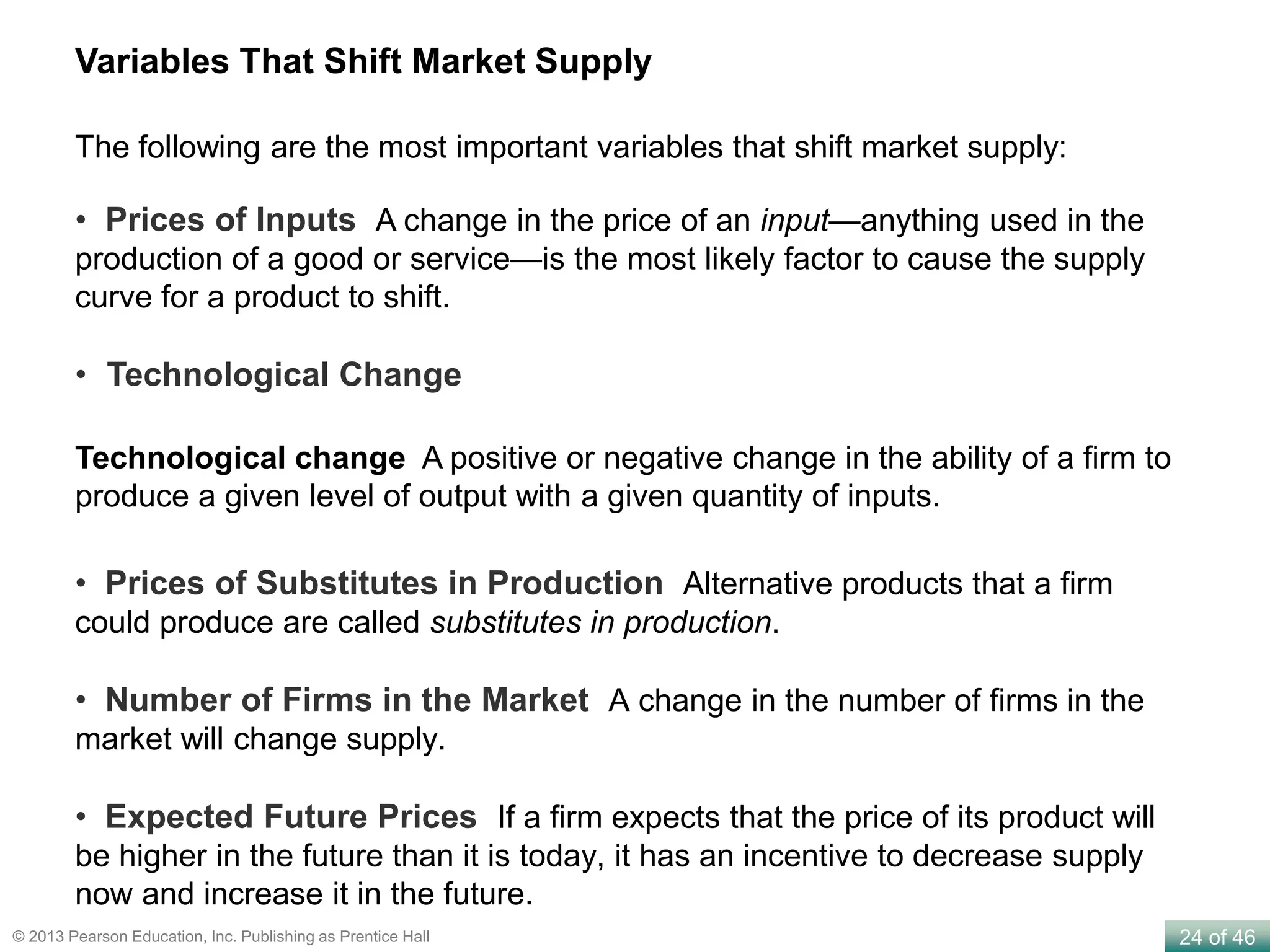 24 of 46© 2013 Pearson Education, Inc. Publishing as Prentice Hall
Variables That Shift Market Supply
• Prices of Substitutes in Production Alternative products that a firm
could produce are called substitutes in production.
• Number of Firms in the Market A change in the number of firms in the
market will change supply.
• Expected Future Prices If a firm expects that the price of its product will
be higher in the future than it is today, it has an incentive to decrease supply
now and increase it in the future.
Technological change A positive or negative change in the ability of a firm to
produce a given level of output with a given quantity of inputs.
The following are the most important variables that shift market supply:
• Prices of Inputs A change in the price of an input—anything used in the
production of a good or service—is the most likely factor to cause the supply
curve for a product to shift.
• Technological Change
 