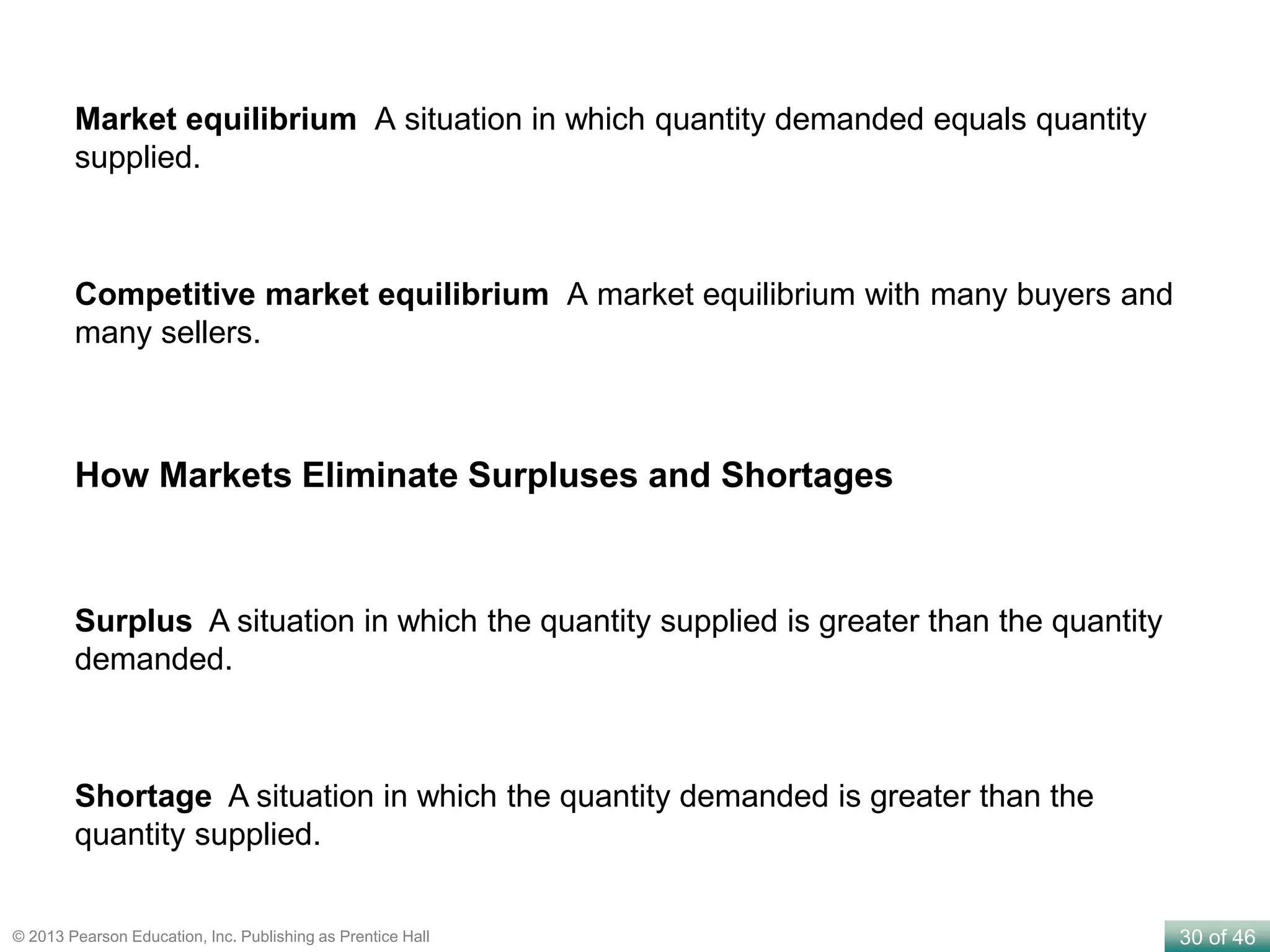 30 of 46© 2013 Pearson Education, Inc. Publishing as Prentice Hall
Market equilibrium A situation in which quantity demanded equals quantity
supplied.
Competitive market equilibrium A market equilibrium with many buyers and
many sellers.
Surplus A situation in which the quantity supplied is greater than the quantity
demanded.
Shortage A situation in which the quantity demanded is greater than the
quantity supplied.
How Markets Eliminate Surpluses and Shortages
 