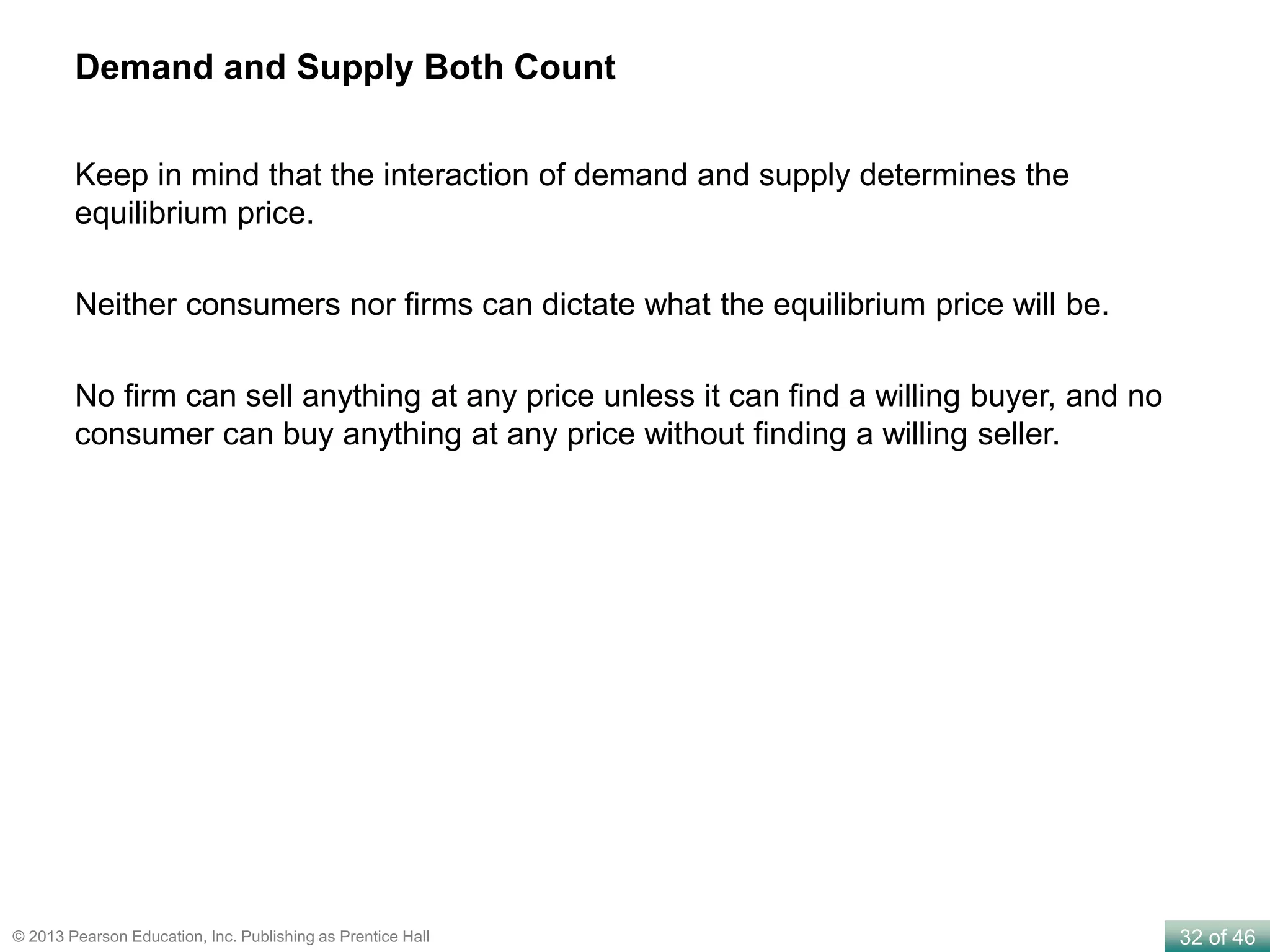 32 of 46© 2013 Pearson Education, Inc. Publishing as Prentice Hall
Demand and Supply Both Count
Keep in mind that the interaction of demand and supply determines the
equilibrium price.
Neither consumers nor firms can dictate what the equilibrium price will be.
No firm can sell anything at any price unless it can find a willing buyer, and no
consumer can buy anything at any price without finding a willing seller.
 