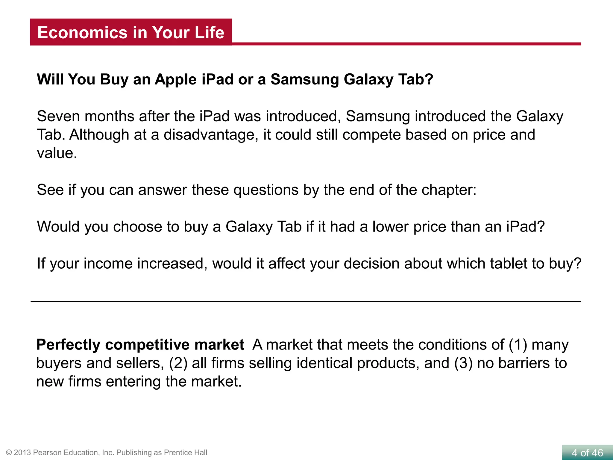 4 of 46© 2013 Pearson Education, Inc. Publishing as Prentice Hall
Will You Buy an Apple iPad or a Samsung Galaxy Tab?
Seven months after the iPad was introduced, Samsung introduced the Galaxy
Tab. Although at a disadvantage, it could still compete based on price and
value.
See if you can answer these questions by the end of the chapter:
Would you choose to buy a Galaxy Tab if it had a lower price than an iPad?
If your income increased, would it affect your decision about which tablet to buy?
Perfectly competitive market A market that meets the conditions of (1) many
buyers and sellers, (2) all firms selling identical products, and (3) no barriers to
new firms entering the market.
Economics in Your Life
 