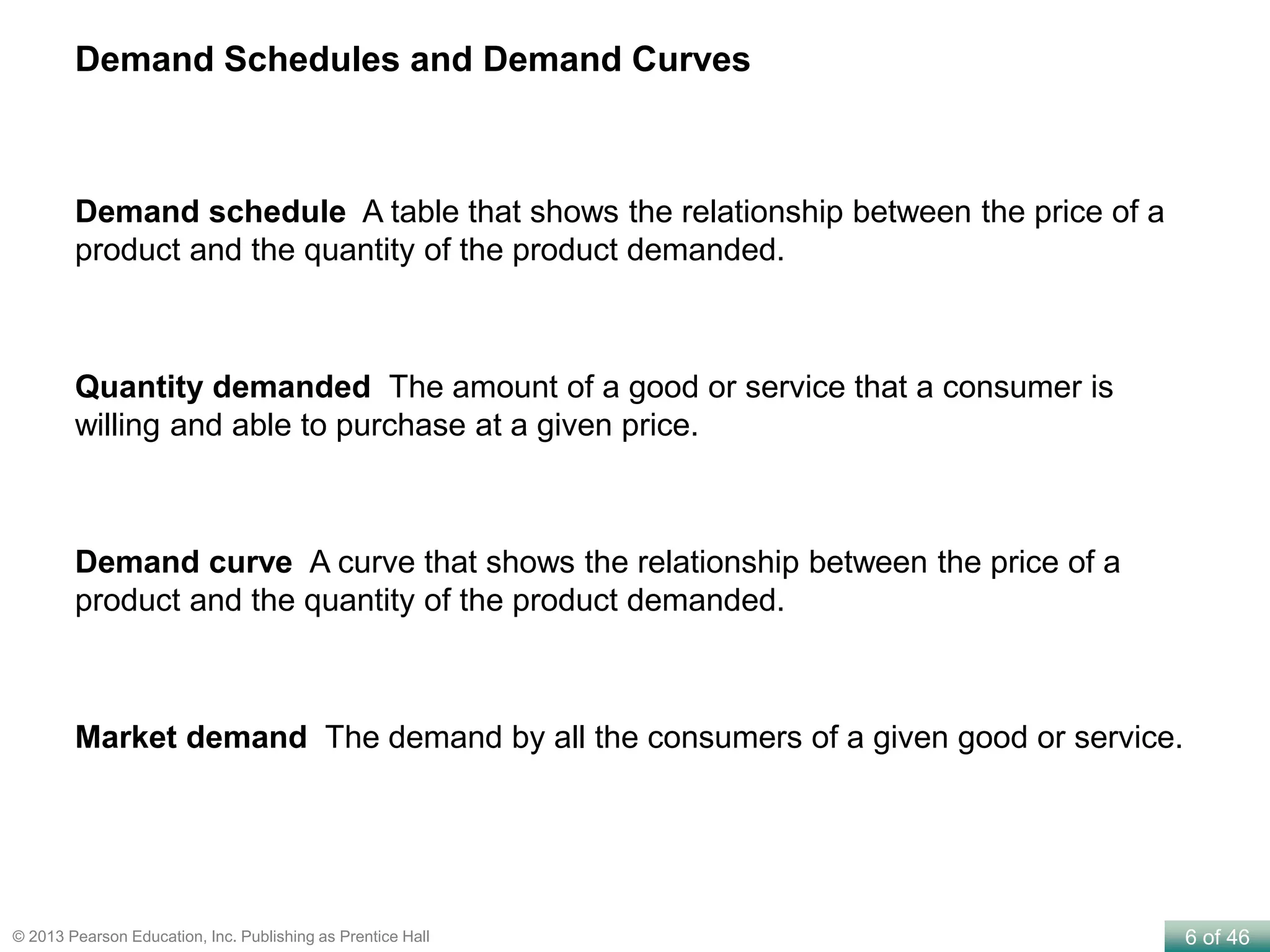 6 of 46© 2013 Pearson Education, Inc. Publishing as Prentice Hall
Demand Schedules and Demand Curves
Demand schedule A table that shows the relationship between the price of a
product and the quantity of the product demanded.
Quantity demanded The amount of a good or service that a consumer is
willing and able to purchase at a given price.
Demand curve A curve that shows the relationship between the price of a
product and the quantity of the product demanded.
Market demand The demand by all the consumers of a given good or service.
 