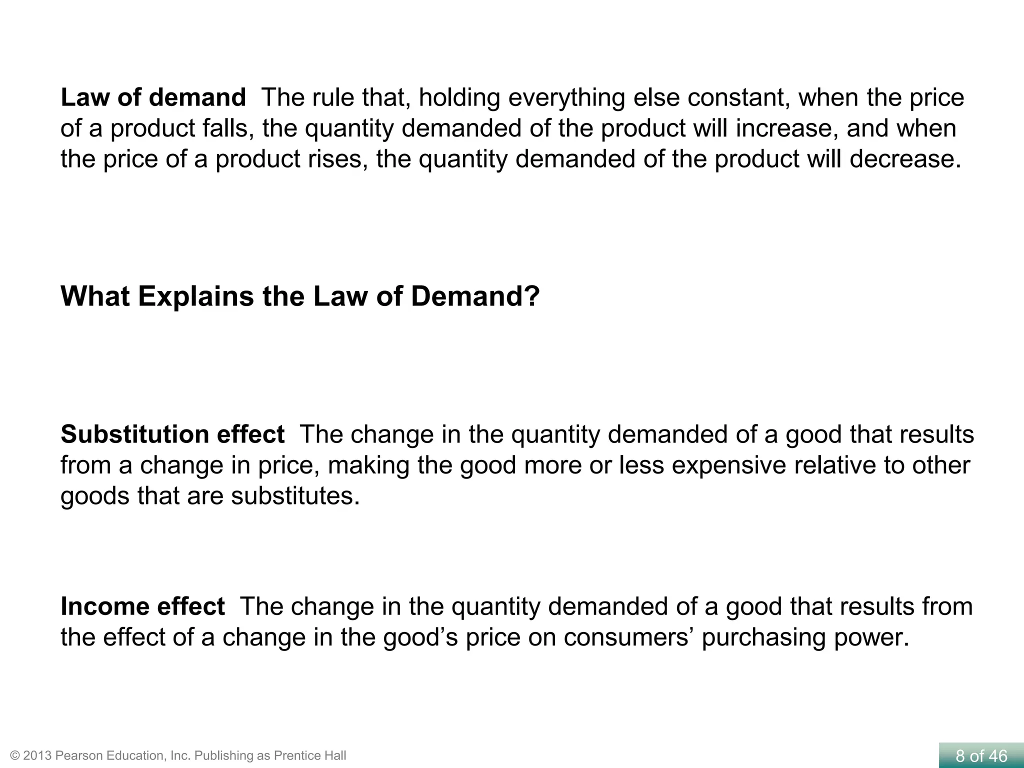 8 of 46© 2013 Pearson Education, Inc. Publishing as Prentice Hall
Law of demand The rule that, holding everything else constant, when the price
of a product falls, the quantity demanded of the product will increase, and when
the price of a product rises, the quantity demanded of the product will decrease.
Substitution effect The change in the quantity demanded of a good that results
from a change in price, making the good more or less expensive relative to other
goods that are substitutes.
Income effect The change in the quantity demanded of a good that results from
the effect of a change in the good’s price on consumers’ purchasing power.
What Explains the Law of Demand?
 