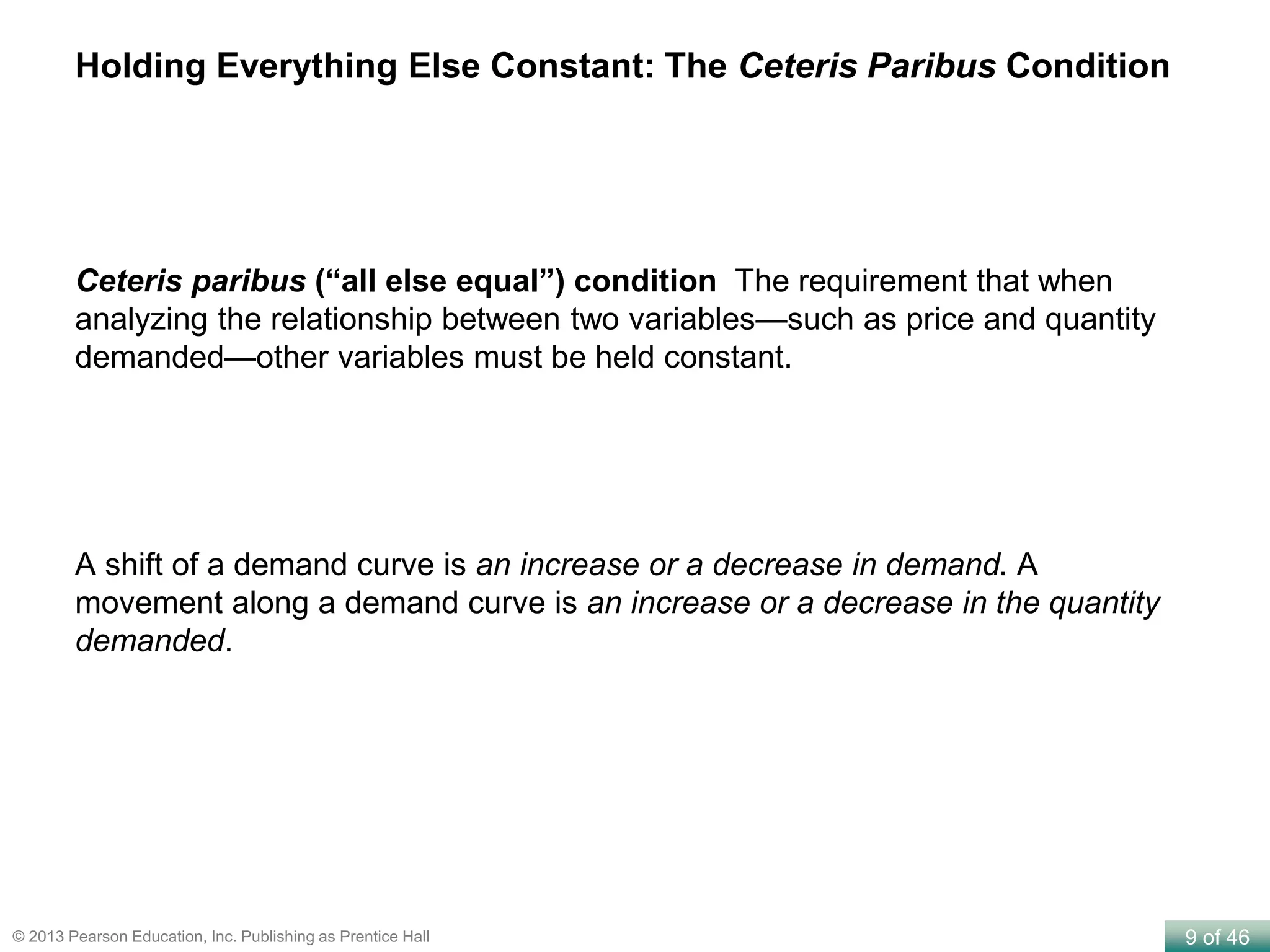 9 of 46© 2013 Pearson Education, Inc. Publishing as Prentice Hall
Ceteris paribus (“all else equal”) condition The requirement that when
analyzing the relationship between two variables—such as price and quantity
demanded—other variables must be held constant.
Holding Everything Else Constant: The Ceteris Paribus Condition
A shift of a demand curve is an increase or a decrease in demand. A
movement along a demand curve is an increase or a decrease in the quantity
demanded.
 