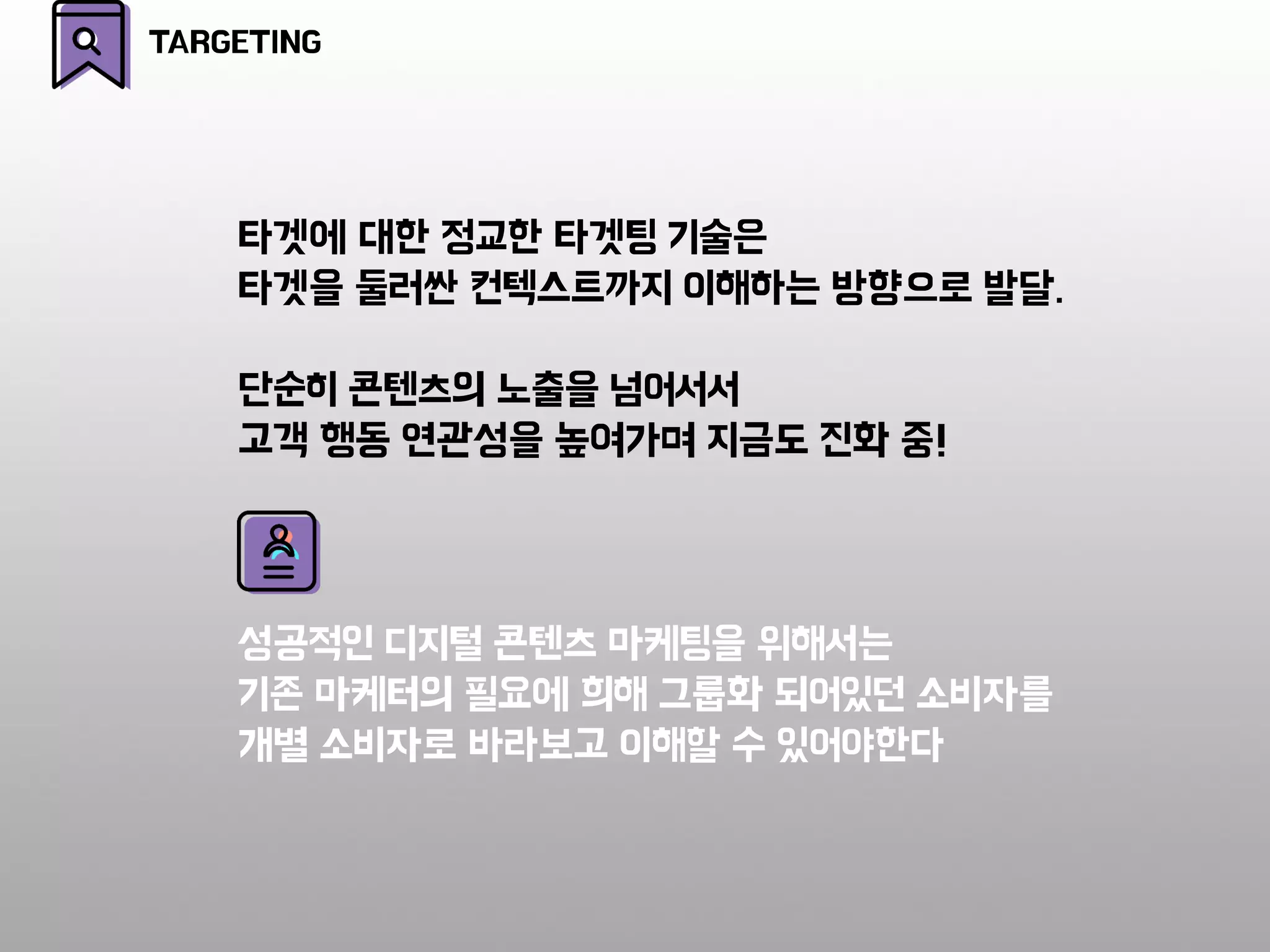 타겟에 대한 정교한 타겟팅 기술은
타겟을 둘러싼 컨텍스트까지 이해하는 방향으로 발달.
단순히 콘텐츠의 노출을 넘어서서
고객 행동 연관성을 높여가며 지금도 진화 중!
성공적인 디지털 콘텐츠 마케팅을 위해서는
기존 마케터의 필요에 희해 그룹화 되어있던 소비자를
개별 소비자로 바라보고 이해할 수 있어야한다
TARGETING
 