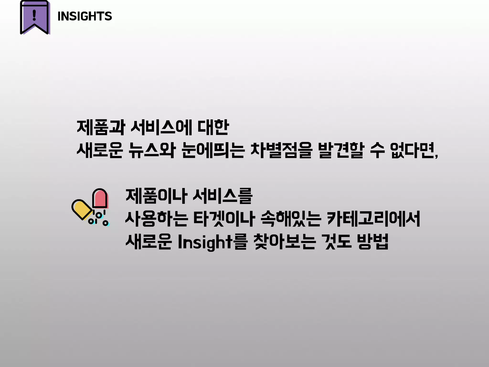 제품과 서비스에 대한
새로운 뉴스와 눈에띄는 차별점을 발견할 수 없다면,
제품이나 서비스를
사용하는 타겟이나 속해있는 카테고리에서
새로운 Insight를 찾아보는 것도 방법
INSIGHTS
 