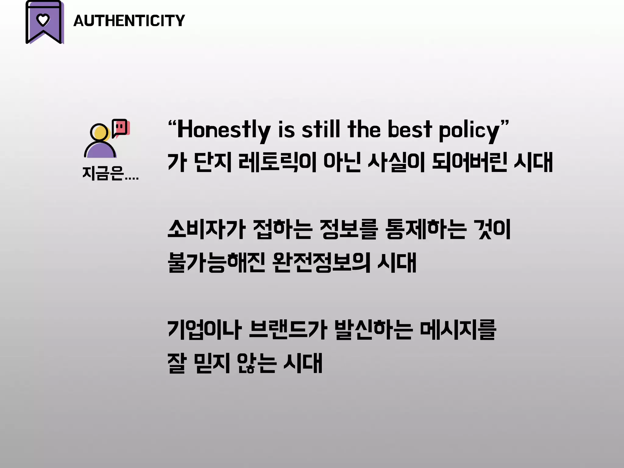 AUTHENTICITY
“Honestly is still the best policy”
가 단지 레토릭이 아닌 사실이 되어버린 시대
소비자가 접하는 정보를 통제하는 것이
불가능해진 완전정보의 시대
기업이나 브랜드가 발신하는 메시지를
잘 믿지 않는 시대
지금은....
 