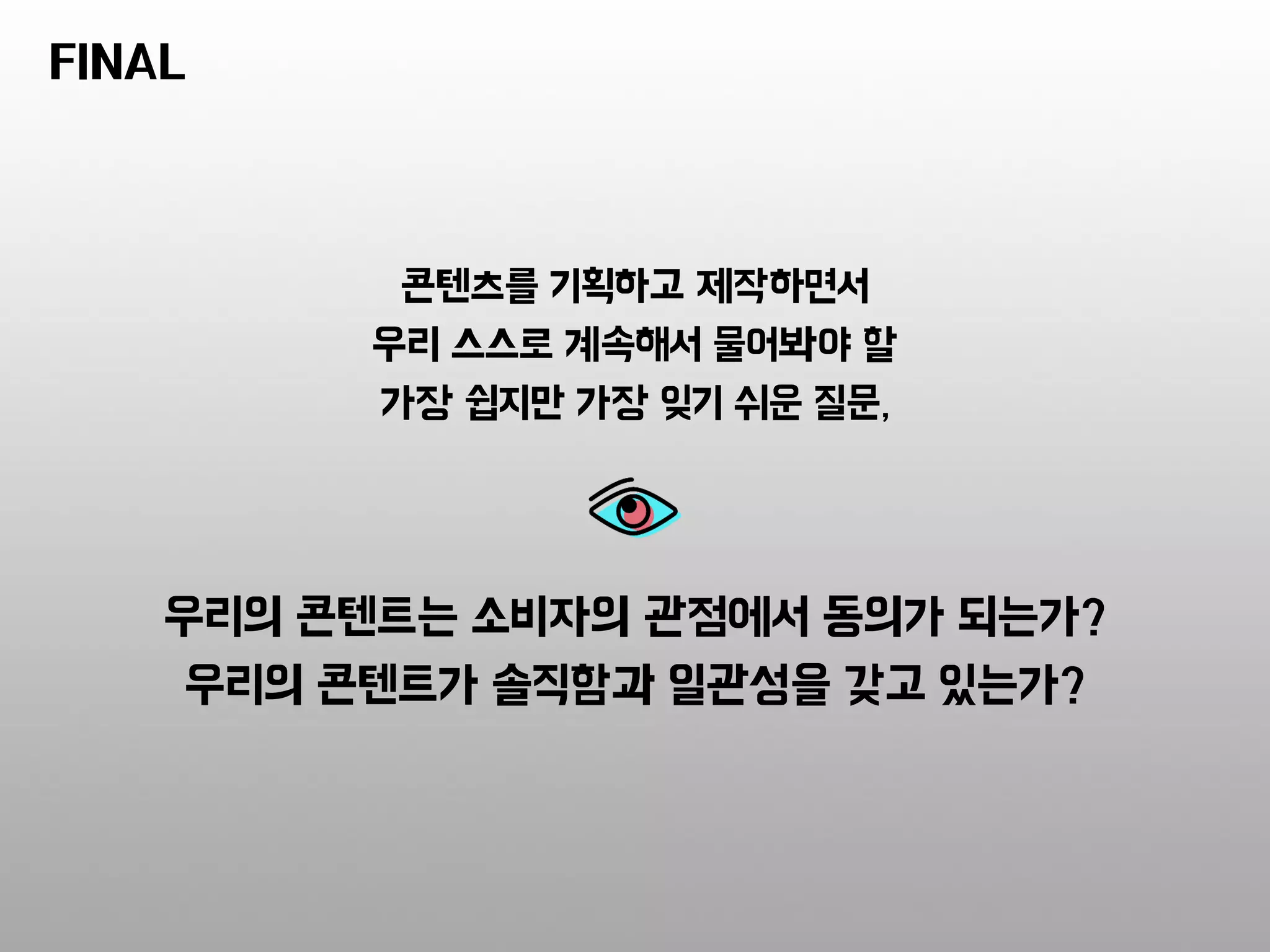 콘텐츠를 기획하고 제작하면서
우리 스스로 계속해서 물어봐야 할
가장 쉽지만 가장 잊기 쉬운 질문,
우리의 콘텐트는 소비자의 관점에서 동의가 되는가?
우리의 콘텐트가 솔직함과 일관성을 갖고 있는가?
FINAL
 