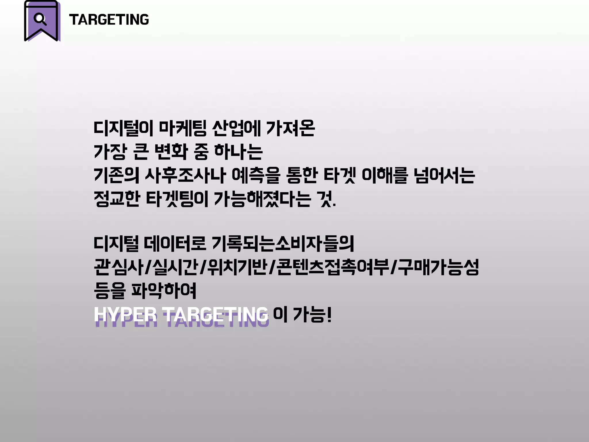 HYPER TARGETING
디지털 데이터로 기록되는소비자들의
관심사/실시간/위치기반/콘텐츠접촉여부/구매가능성
등을 파악하여
HYPER TARGETING 이 가능!
디지털이 마케팅 산업에 가져온
가장 큰 변화 중 하나는
기존의 사후조사나 예측을 통한 타겟 이해를 넘어서는
정교한 타겟팅이 가능해졌다는 것.
TARGETING
 