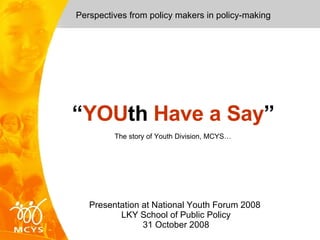 Perspectives from policy makers in policy-making Presentation at National Youth Forum 2008  LKY School of Public Policy  31 October 2008  “ YOU th  Have a Say ” The story of Youth Division, MCYS… 