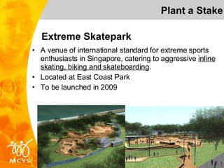 Extreme Skatepark A venue of international standard for extreme sports enthusiasts in Singapore, catering to aggressive  inline skating, biking and skateboarding . Located at East Coast Park To be launched in 2009 Plant a Stake 