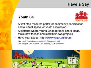 A first-stop resource portal for  community participation , and a virtual space for  youth expression.  A platform where young Singaporeans share ideas,  make new friends and start their own projects. Have your say at  http://www.youth.sg/forum (National Youth Forum and PM’s Dialogue 2008:  Our People, Our Future, Our Society, Our Economy) Have a Say Youth.SG 