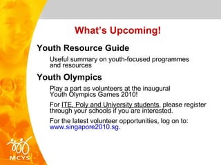 What’s Upcoming! Youth Resource Guide Useful summary on youth-focused programmes  and resources Youth Olympics Play a part as volunteers at the inaugural  Youth Olympics Games 2010! For  ITE, Poly and University students , please register through your schools if you are interested. For the latest volunteer opportunities, log on to:  www.singapore2010.sg . 