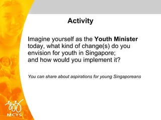Activity Imagine yourself as the  Youth Minister  today, what kind of change(s) do you envision for youth in Singapore;  and how would you implement it? You can share about aspirations for young Singaporeans 