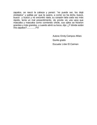 zapatos, se rascó la cabeza y pensó: “no puede ser, los dejé 
olvidados” y patitas pa´ que te quiero, a correr se ha dicho, buscó, 
buscó y buscó y no encontró nada, su corazón latía cada vez más 
rápido, tenía un mal presentimiento, de pronto vio una vaca que 
mascaba y mascaba como comiendo chicle, sus ojitos se hicieron 
grandes y más grandes, y cuando abrió su boca, dijo: ¿Y dónde están 
mis zapatos?...............Fin 
Autora: Emily Campos Alfaro 
Quinto grado 
Escuela: Líder El Carmen 
