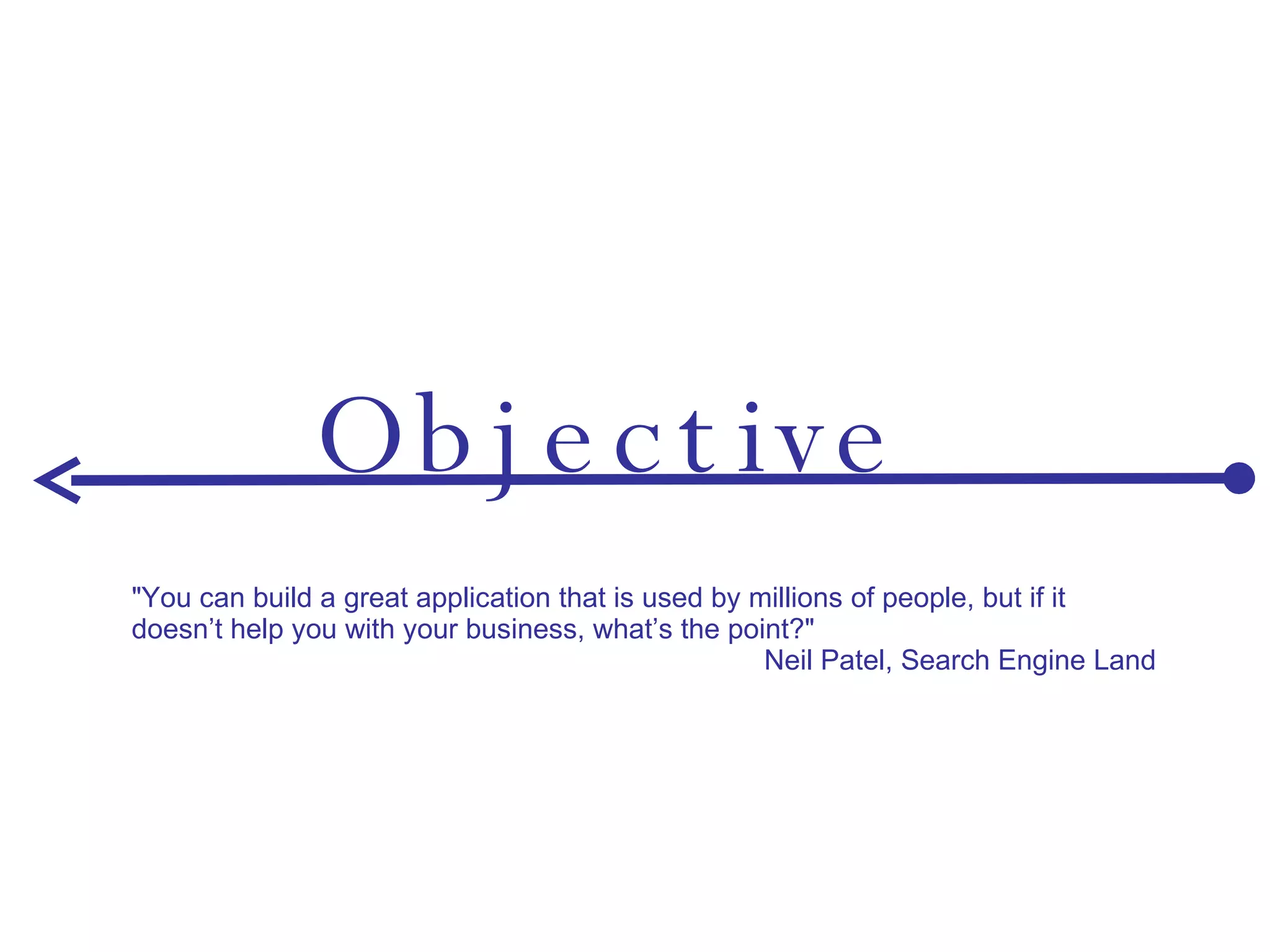 Objective "You can build a great application that is used by millions of people, but if it doesn’t help you with your business, what’s the point?" Neil Patel, Search Engine Land 