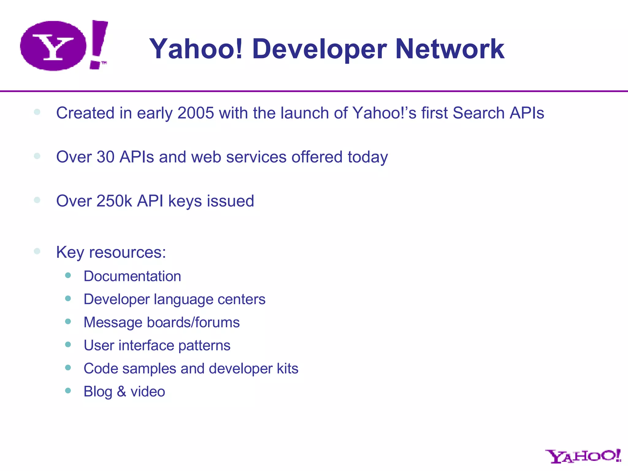 Yahoo! Developer Network Created in early 2005 with the launch of Yahoo!’s first Search APIs Over 30 APIs and web services offered today Over 250k API keys issued Key resources: Documentation Developer language centers Message boards/forums User interface patterns Code samples and developer kits Blog & video 
