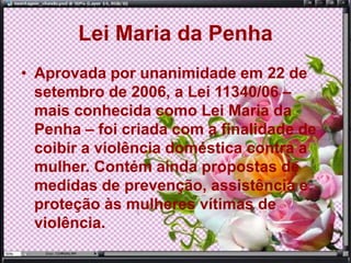 Lei Maria da Penha
• Aprovada por unanimidade em 22 de
setembro de 2006, a Lei 11340/06 –
mais conhecida como Lei Maria da
Penha – foi criada com a finalidade de
coibir a violência doméstica contra a
mulher. Contém ainda propostas de
medidas de prevenção, assistência e
proteção às mulheres vítimas de
violência.
 