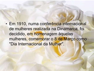 • Em 1910, numa conferência internacional
de mulheres realizada na Dinamarca, foi
decidido, em homenagem àquelas
mulheres, comemorar o 8 de Março como
"Dia Internacional da Mulher".
 