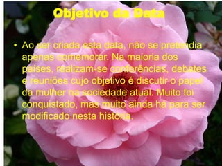 Objetivo da Data
• Ao ser criada esta data, não se pretendia
apenas comemorar. Na maioria dos
países, realizam-se conferências, debates
e reuniões cujo objetivo é discutir o papel
da mulher na sociedade atual. Muito foi
conquistado, mas muito ainda há para ser
modificado nesta história.
 