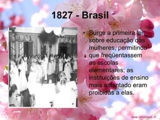 1827 - Brasil
• Surge a primeira lei
sobre educação das
mulheres, permitindo
que freqüentassem
as escolas
elementares; as
instituições de ensino
mais adiantado eram
proibidas a elas.
 