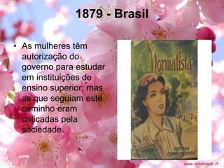 1879 - Brasil
• As mulheres têm
autorização do
governo para estudar
em instituições de
ensino superior; mas
as que seguiam este
caminho eram
criticadas pela
sociedade.
 