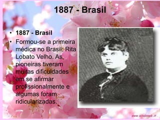 1887 - Brasil
• 1887 - Brasil
• Formou-se a primeira
médica no Brasil: Rita
Lobato Velho. As
pioneiras tiveram
muitas dificuldades
em se afirmar
profissionalmente e
algumas foram
ridicularizadas.
 