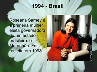 1994 - Brasil   Roseana Sarney é a primeira mulher eleita governadora de um estado brasileiro: o Maranhão. Foi reeleita em 1998.  