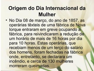 Origem do Dia Internacional da Mulher No Dia 08 de março, do ano de 1857, as operárias têxteis de uma fábrica de Nova Iorque entraram em greve ocupando a fábrica, para reivindicarem a redução de um horário de mais de 16 horas por dia para 10 horas. Estas operárias, que recebiam menos de um terço do salário dos homens, foram fechadas na fábrica onde, entretanto, se declarara um incêndio, e cerca de 130 mulheres morreram queimadas. 