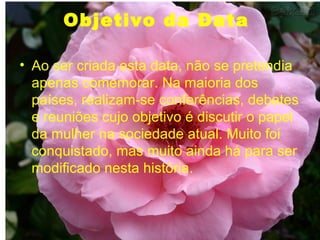 Objetivo da Data  Ao ser criada esta data, não se pretendia apenas comemorar. Na maioria dos países, realizam-se conferências, debates e reuniões cujo objetivo é discutir o papel da mulher na sociedade atual. Muito foi conquistado, mas muito ainda há para ser modificado nesta história. 
