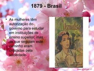1879 - Brasil   As mulheres têm autorização do governo para estudar em instituições de ensino superior; mas as que seguiam este caminho eram criticadas pela sociedade.  