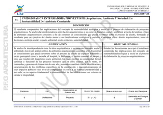 UNIVERSIDAD BOLIVARIANA DE VENEZUELA
PFG ARQUITECTURA - COORD. NACIONAL
COMITÉ REVISION DE CURRICULO
DERECHO DE AUTOR DE LA PROPUESTA (ARQ. SHERLACK TROYA) USO SOLO PARA LA UBV hoja 139 de 267
DESCRIPTOR
UC
UNIDAD BÁSICA INTEGRADORA PROYECTO III: Arquitectura, Ambiente Y Sociedad: La
Sustentabilidad Del Ambiente Construido
DESCRIPCIÓN
El estudiante comprenderá las implicaciones del concepto de sustentabilidad ecológica y social en el proceso de elaboración de proyectos
arquitectónicos. Se analiza la interdependencia entre la obra arquitectónica y su contexto histórico, social y ambiental a través del análisis crítico
de ambientes arquitectónicos concretos a fin de construir un conocimiento que pueda revertirse sobre el proceso de diseño, formando al
estudiante para un ejercicio del diseño atento a sus implicaciones ecológicas y sociales. Conceptos clave: diseño arquitectónico, toma de
decisiones, ecología social, impacto ambiental, costo ecológico, sustentabilidad.
JUSTIFICACIÓN OBJETIVO GENERAL
Se analiza la interdependencia entre la obra arquitectónica y su contexto histórico, social y
ambiental a través del análisis crítico de ambientes arquitectónicos concretos a fin de construir
un conocimiento que pueda revertirse sobre el proceso de diseño de espacios habitables a
escala parroquial como la escuela, el hospital, la biblioteca, el centro comunal, el parque, y
otros que resulten del diagnóstico socio ambiental, los cuales reciben su complejidad formal,
tectónica y funcional de los procesos humanos que en ellos ocurren, por lo tanto, los
contenidos y procesos de formación de este año, pretenden contribuir con la identificación y
caracterización de los problemas específicos en la construcción y reacondicionamiento de
estos espacios públicos cuyo nivel de complejidad se asocia a su eventual perdurabilidad y,
por ende, es un aspecto fundamental la sustentabilidad de las edificaciones con criterios de
calidad e integralidad.
Brindar las herramientas para que el estudiante
comprenda las implicaciones del concepto de
sustentabilidad ecológica y social en el proceso
de elaboración de proyectos arquitectónicos.
CRÉDITOS EJE
COMPONENTE DE
FORMACIÓN
TRAYECTO-TRAMO HORAS SEMANALES PERFIL DEL PROFESOR
6 Profesional Proyecto 3-1 y 3-2 6
Licenciado en Ecología
O Similar
 