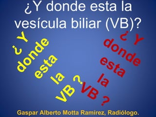 ¿Y donde esta la
vesícula biliar (VB)?




Gaspar Alberto Motta Ramírez, Radiólogo.
 