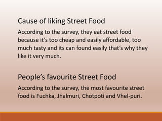 Cause of liking Street Food 
According to the survey, they eat street food 
because it’s too cheap and easily affordable, too 
much tasty and its can found easily that’s why they 
like it very much. 
People’s favourite Street Food 
According to the survey, the most favourite street 
food is Fuchka, Jhalmuri, Chotpoti and Vhel-puri. 
 