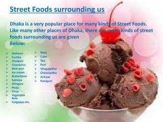 Street Foods surrounding us 
Dhaka is a very popular place for many kinds of Street Foods. 
Like many other places of Dhaka, there are many kinds of street 
foods surrounding us are given 
Below: 
 Jhalmuri 
 Fuchka 
 Chotpoti 
 Chanachur 
 Bhel-puri 
 Ice cream 
 Butterbone 
 Samosa 
 Shingara 
 Peaju 
 Chop 
 Vegetable 
Role 
 Golgappa etc. 
 Nuts 
 Cake 
 Tea 
 Puri 
 Vhapapitha 
 Chetoipitha 
 Achaar 
 Panipuri 
 