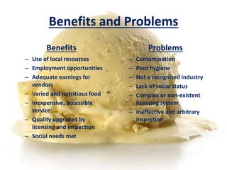 Benefits and Problems 
Benefits 
– Use of local resources 
– Employment opportunities 
– Adequate earnings for 
vendors 
– Varied and nutritious food 
– Inexpensive, accessible 
service 
– Quality upgraded by 
licensing and inspection 
– Social needs met 
Problems 
– Contamination 
– Poor hygiene 
– Not a recognized industry 
– Lack of social status 
– Complex or non-existent 
licensing system 
– Ineffective and arbitrary 
inspection 
 
