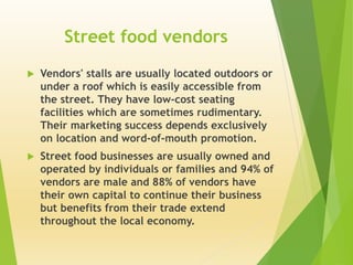 Street food vendors 
 Vendors' stalls are usually located outdoors or 
under a roof which is easily accessible from 
the street. They have low-cost seating 
facilities which are sometimes rudimentary. 
Their marketing success depends exclusively 
on location and word-of-mouth promotion. 
 Street food businesses are usually owned and 
operated by individuals or families and 94% of 
vendors are male and 88% of vendors have 
their own capital to continue their business 
but benefits from their trade extend 
throughout the local economy. 
 