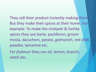 They sell their product instantly making them. 
But they make their spices at their home. For 
example: To make the chotpoti & fuchka 
spices they use barle, pachforon, groom 
mosla, darucheni, potato, golmorich, red chilli 
powder, tamarind etc. 
For jhalmuri they use oil, lemon, branch, 
vetch etc. 
 