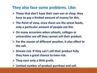 They also face some problems. Like: 
 Those that don’t have their own van or shop; they 
have to pay a limited amount of money for this. 
 The Point of view, since these are the street foods, 
only a particular amount of people eat this 
 On many occasions when schools, colleges or 
universities are off they cannot sell their product. 
 For the reason of different weather, it also effect to 
the sell. 
 Stream risk. If they can’t sell their product fully 
they have a great chance to have risk. 
 They earn only a little profit. 
 Limited number of product purchase and sell. 
 