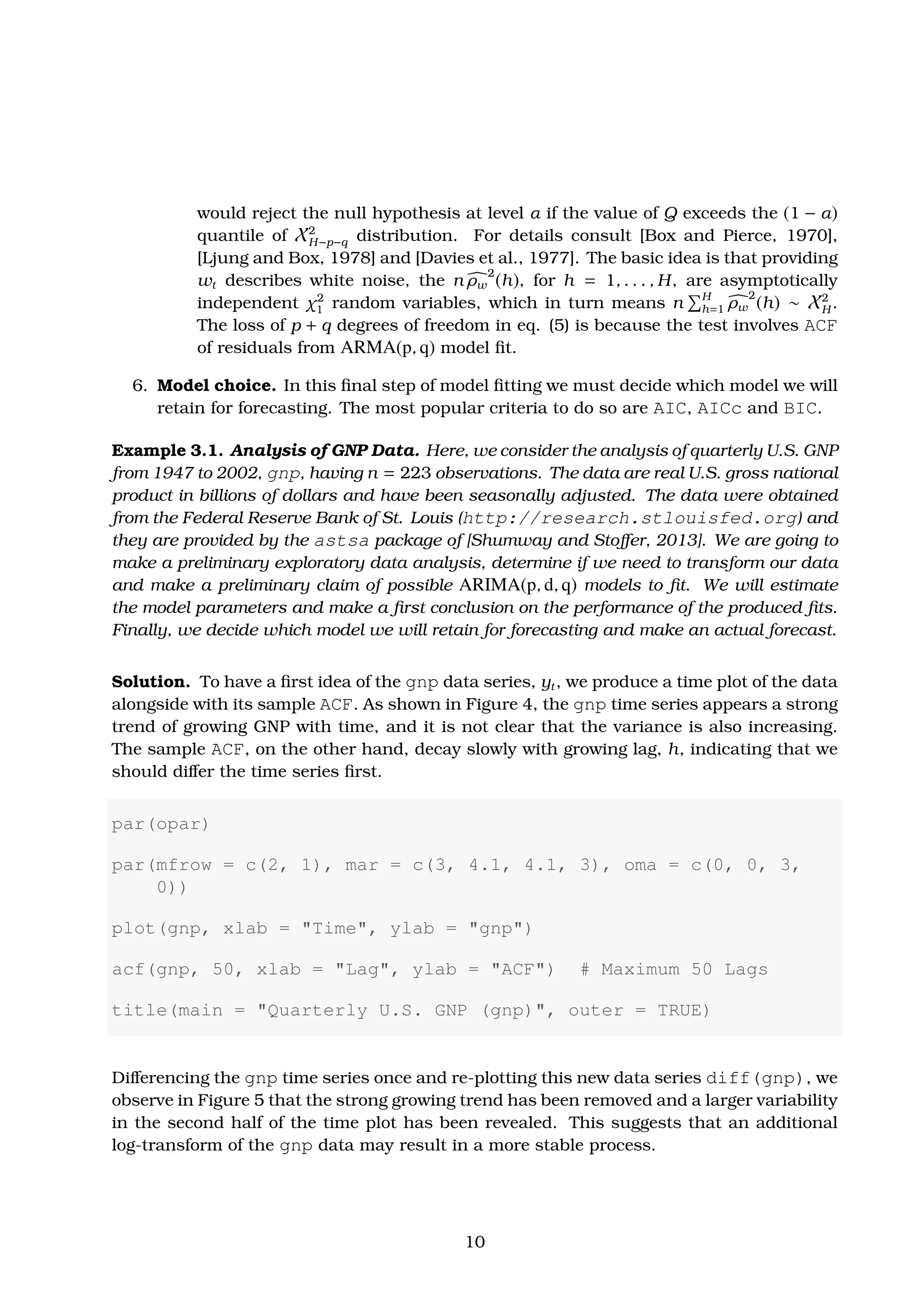 would reject the null hypothesis at level α if the value of Q exceeds the (1 − α)
quantile of X2
H−p−q distribution. For details consult [Box and Pierce, 1970],
[Ljung and Box, 1978] and [Davies et al., 1977]. The basic idea is that providing
wt describes white noise, the n ρw
2
(h), for h = 1, . . . , H, are asymptotically
independent χ2
1 random variables, which in turn means n H
h=1 ρw
2
(h) ∼ X2
H .
The loss of p + q degrees of freedom in eq. (5) is because the test involves ACF
of residuals from ARMA(p, q) model ﬁt.
6. Model choice. In this ﬁnal step of model ﬁtting we must decide which model we will
retain for forecasting. The most popular criteria to do so are AIC, AICc and BIC.
Example 3.1. Analysis of GNP Data. Here, we consider the analysis of quarterly U.S. GNP
from 1947 to 2002, gnp, having n = 223 observations. The data are real U.S. gross national
product in billions of dollars and have been seasonally adjusted. The data were obtained
from the Federal Reserve Bank of St. Louis (http://research.stlouisfed.org) and
they are provided by the astsa package of [Shumway and Stoﬀer, 2013]. We are going to
make a preliminary exploratory data analysis, determine if we need to transform our data
and make a preliminary claim of possible ARIMA(p, d, q) models to ﬁt. We will estimate
the model parameters and make a ﬁrst conclusion on the performance of the produced ﬁts.
Finally, we decide which model we will retain for forecasting and make an actual forecast.
Solution. To have a ﬁrst idea of the gnp data series, yt, we produce a time plot of the data
alongside with its sample ACF. As shown in Figure 4, the gnp time series appears a strong
trend of growing GNP with time, and it is not clear that the variance is also increasing.
The sample ACF, on the other hand, decay slowly with growing lag, h, indicating that we
should diﬀer the time series ﬁrst.
par(opar)
par(mfrow = c(2, 1), mar = c(3, 4.1, 4.1, 3), oma = c(0, 0, 3,
0))
plot(gnp, xlab = "Time", ylab = "gnp")
acf(gnp, 50, xlab = "Lag", ylab = "ACF") # Maximum 50 Lags
title(main = "Quarterly U.S. GNP (gnp)", outer = TRUE)
Diﬀerencing the gnp time series once and re-plotting this new data series diff(gnp), we
observe in Figure 5 that the strong growing trend has been removed and a larger variability
in the second half of the time plot has been revealed. This suggests that an additional
log-transform of the gnp data may result in a more stable process.
10
 