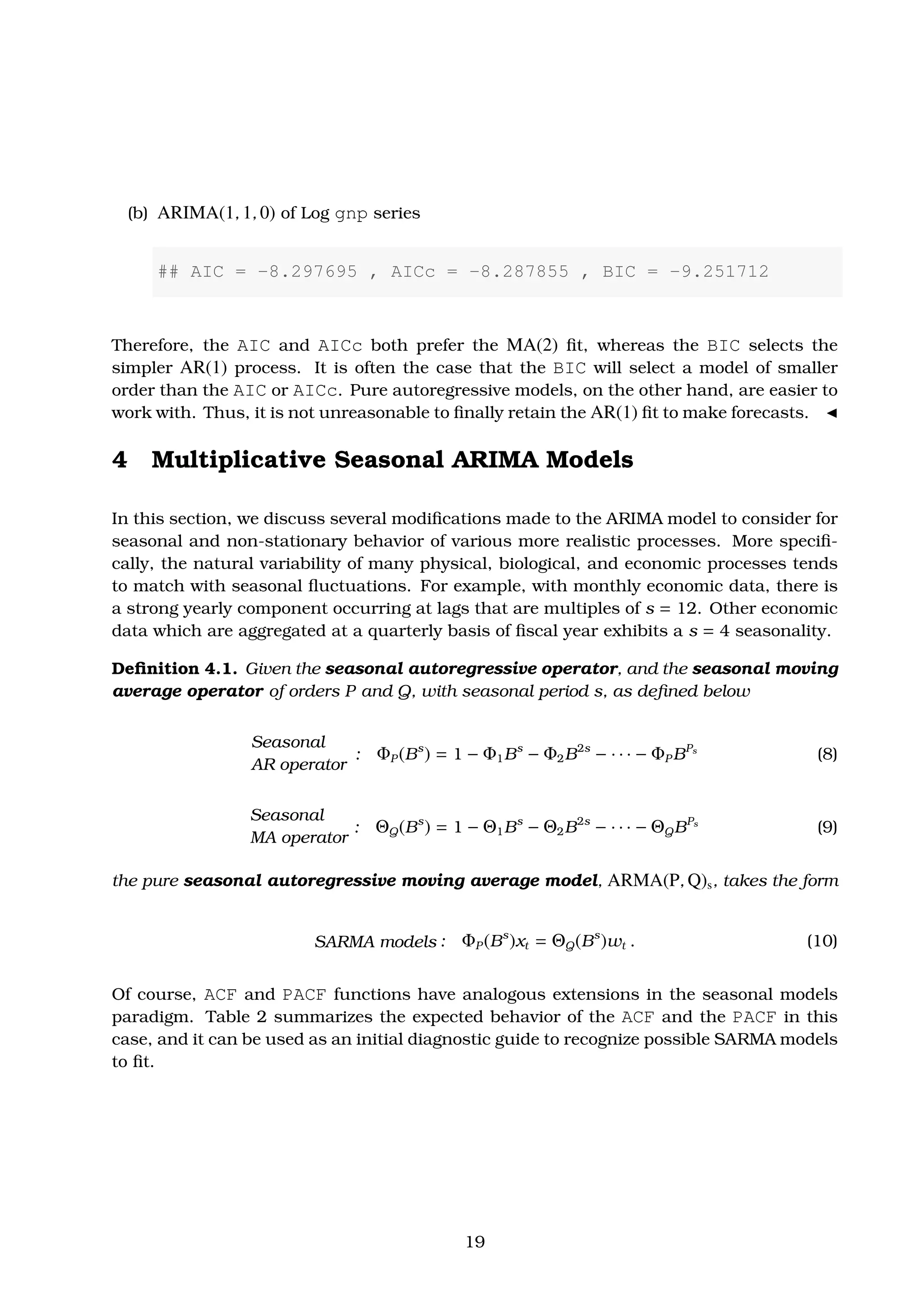 (b) ARIMA(1, 1, 0) of Log gnp series
## AIC = -8.297695 , AICc = -8.287855 , BIC = -9.251712
Therefore, the AIC and AICc both prefer the MA(2) ﬁt, whereas the BIC selects the
simpler AR(1) process. It is often the case that the BIC will select a model of smaller
order than the AIC or AICc. Pure autoregressive models, on the other hand, are easier to
work with. Thus, it is not unreasonable to ﬁnally retain the AR(1) ﬁt to make forecasts.
4 Multiplicative Seasonal ARIMA Models
In this section, we discuss several modiﬁcations made to the ARIMA model to consider for
seasonal and non-stationary behavior of various more realistic processes. More speciﬁ-
cally, the natural variability of many physical, biological, and economic processes tends
to match with seasonal ﬂuctuations. For example, with monthly economic data, there is
a strong yearly component occurring at lags that are multiples of s = 12. Other economic
data which are aggregated at a quarterly basis of ﬁscal year exhibits a s = 4 seasonality.
Deﬁnition 4.1. Given the seasonal autoregressive operator, and the seasonal moving
average operator of orders P and Q, with seasonal period s, as deﬁned below
Seasonal
AR operator
: ΦP (Bs
) = 1 − Φ1Bs
− Φ2B2s
− · · · − ΦP BPs
(8)
Seasonal
MA operator
: ΘQ(Bs
) = 1 − Θ1Bs
− Θ2B2s
− · · · − ΘQBPs
(9)
the pure seasonal autoregressive moving average model, ARMA(P, Q)s, takes the form
SARMA models : ΦP (Bs
)xt = ΘQ(Bs
)wt . (10)
Of course, ACF and PACF functions have analogous extensions in the seasonal models
paradigm. Table 2 summarizes the expected behavior of the ACF and the PACF in this
case, and it can be used as an initial diagnostic guide to recognize possible SARMA models
to ﬁt.
19
 