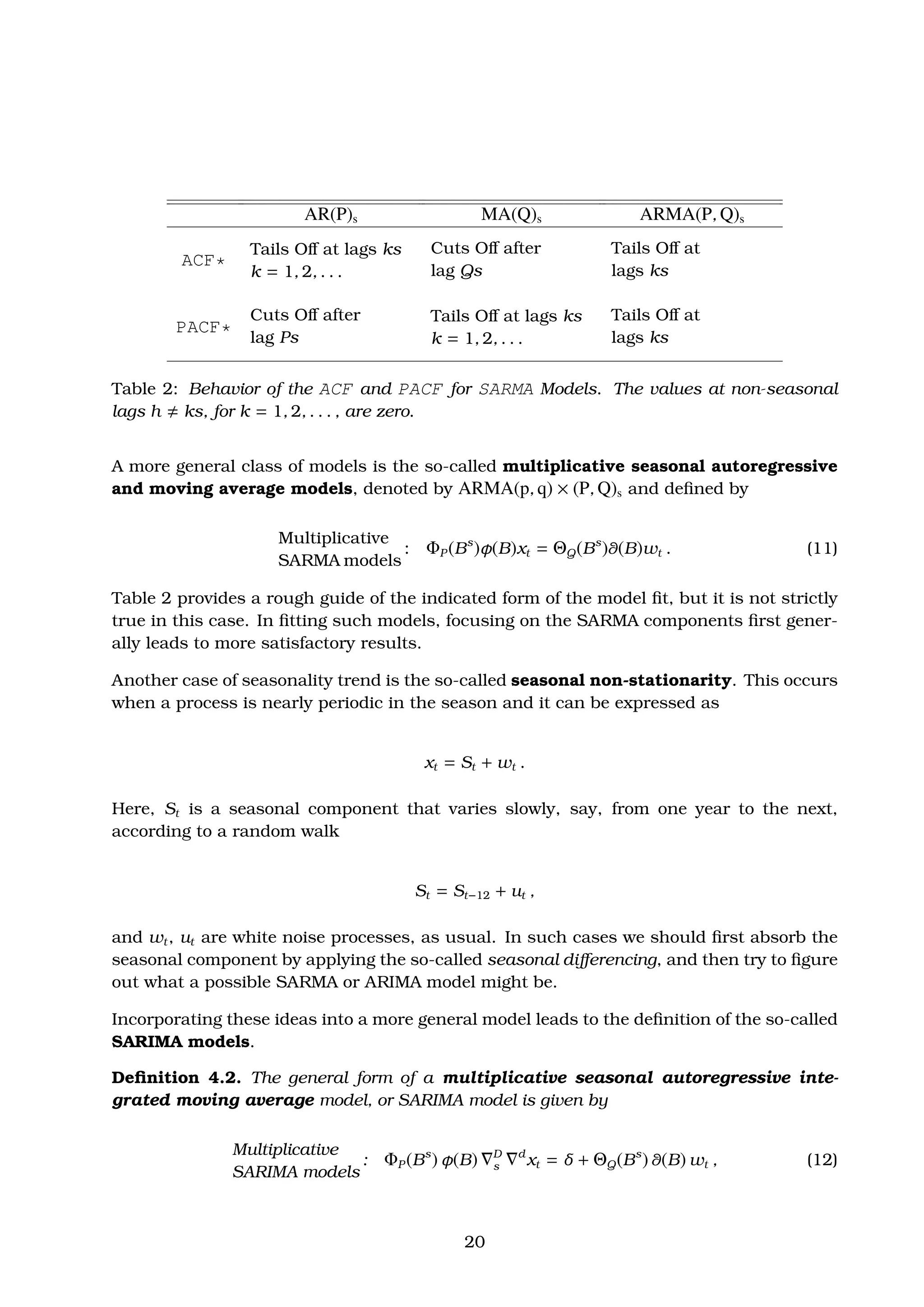 AR(P)s MA(Q)s ARMA(P, Q)s
ACF*
Tails Oﬀ at lags ks
k = 1, 2, . . .
Cuts Oﬀ after
lag Qs
Tails Oﬀ at
lags ks
PACF*
Cuts Oﬀ after
lag Ps
Tails Oﬀ at lags ks
k = 1, 2, . . .
Tails Oﬀ at
lags ks
Table 2: Behavior of the ACF and PACF for SARMA Models. The values at non-seasonal
lags h ks, for k = 1, 2, . . . , are zero.
A more general class of models is the so-called multiplicative seasonal autoregressive
and moving average models, denoted by ARMA(p, q) × (P, Q)s and deﬁned by
Multiplicative
SARMA models
: ΦP (Bs
)φ(B)xt = ΘQ(Bs
)θ(B)wt . (11)
Table 2 provides a rough guide of the indicated form of the model ﬁt, but it is not strictly
true in this case. In ﬁtting such models, focusing on the SARMA components ﬁrst gener-
ally leads to more satisfactory results.
Another case of seasonality trend is the so-called seasonal non-stationarity. This occurs
when a process is nearly periodic in the season and it can be expressed as
xt = St + wt .
Here, St is a seasonal component that varies slowly, say, from one year to the next,
according to a random walk
St = St−12 + ut ,
and wt, ut are white noise processes, as usual. In such cases we should ﬁrst absorb the
seasonal component by applying the so-called seasonal diﬀerencing, and then try to ﬁgure
out what a possible SARMA or ARIMA model might be.
Incorporating these ideas into a more general model leads to the deﬁnition of the so-called
SARIMA models.
Deﬁnition 4.2. The general form of a multiplicative seasonal autoregressive inte-
grated moving average model, or SARIMA model is given by
Multiplicative
SARIMA models
: ΦP (Bs
) φ(B) D
s
d
xt = δ + ΘQ(Bs
) θ(B) wt , (12)
20
 