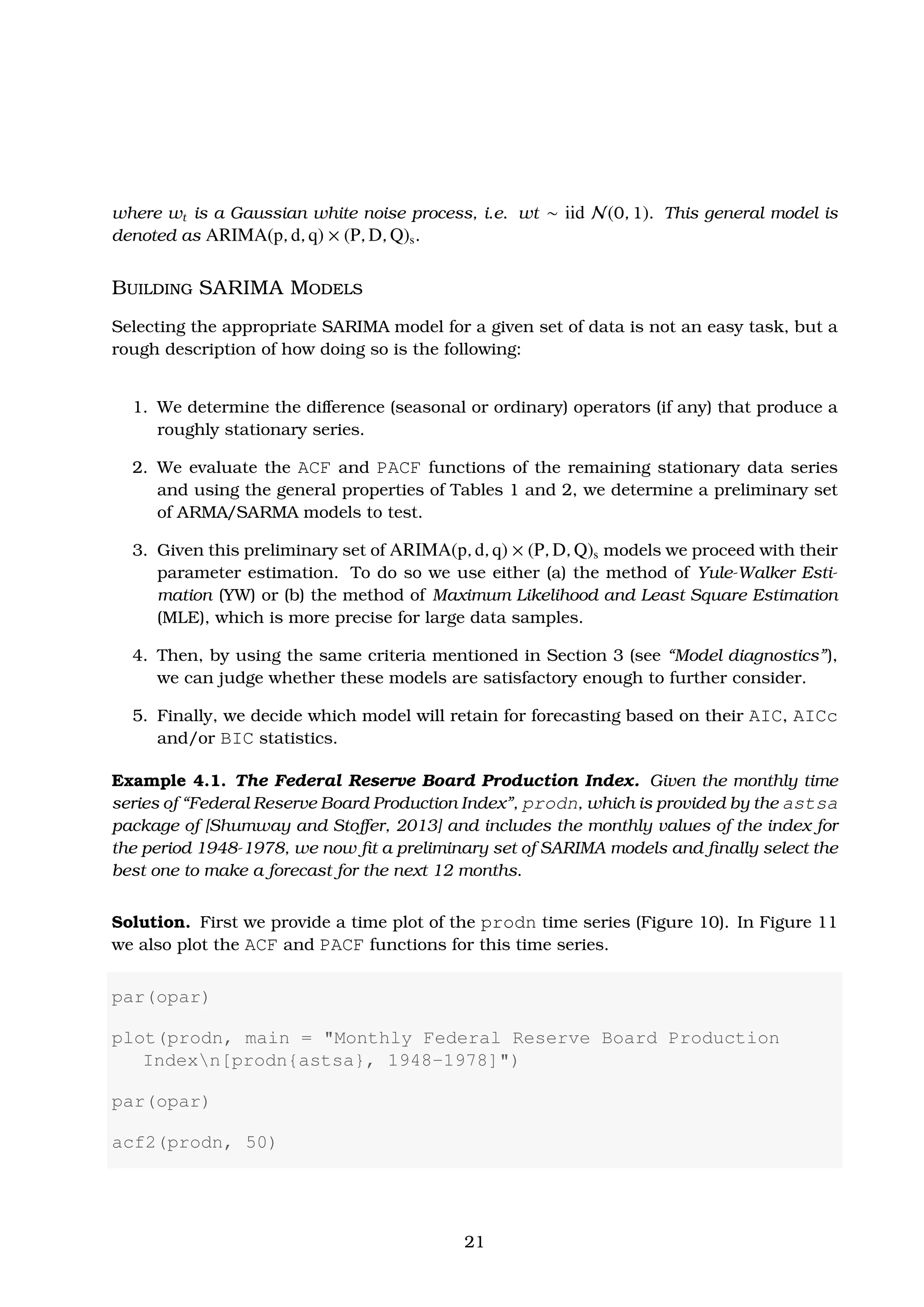 where wt is a Gaussian white noise process, i.e. wt ∼ iid N(0, 1). This general model is
denoted as ARIMA(p, d, q) × (P, D, Q)s.
Building SARIMA Models
Selecting the appropriate SARIMA model for a given set of data is not an easy task, but a
rough description of how doing so is the following:
1. We determine the diﬀerence (seasonal or ordinary) operators (if any) that produce a
roughly stationary series.
2. We evaluate the ACF and PACF functions of the remaining stationary data series
and using the general properties of Tables 1 and 2, we determine a preliminary set
of ARMA/SARMA models to test.
3. Given this preliminary set of ARIMA(p, d, q) × (P, D, Q)s models we proceed with their
parameter estimation. To do so we use either (a) the method of Yule-Walker Esti-
mation (YW) or (b) the method of Maximum Likelihood and Least Square Estimation
(MLE), which is more precise for large data samples.
4. Then, by using the same criteria mentioned in Section 3 (see “Model diagnostics”),
we can judge whether these models are satisfactory enough to further consider.
5. Finally, we decide which model will retain for forecasting based on their AIC, AICc
and/or BIC statistics.
Example 4.1. The Federal Reserve Board Production Index. Given the monthly time
series of “Federal Reserve Board Production Index”, prodn, which is provided by the astsa
package of [Shumway and Stoﬀer, 2013] and includes the monthly values of the index for
the period 1948-1978, we now ﬁt a preliminary set of SARIMA models and ﬁnally select the
best one to make a forecast for the next 12 months.
Solution. First we provide a time plot of the prodn time series (Figure 10). In Figure 11
we also plot the ACF and PACF functions for this time series.
par(opar)
plot(prodn, main = "Monthly Federal Reserve Board Production
Indexn[prodn{astsa}, 1948-1978]")
par(opar)
acf2(prodn, 50)
21
 