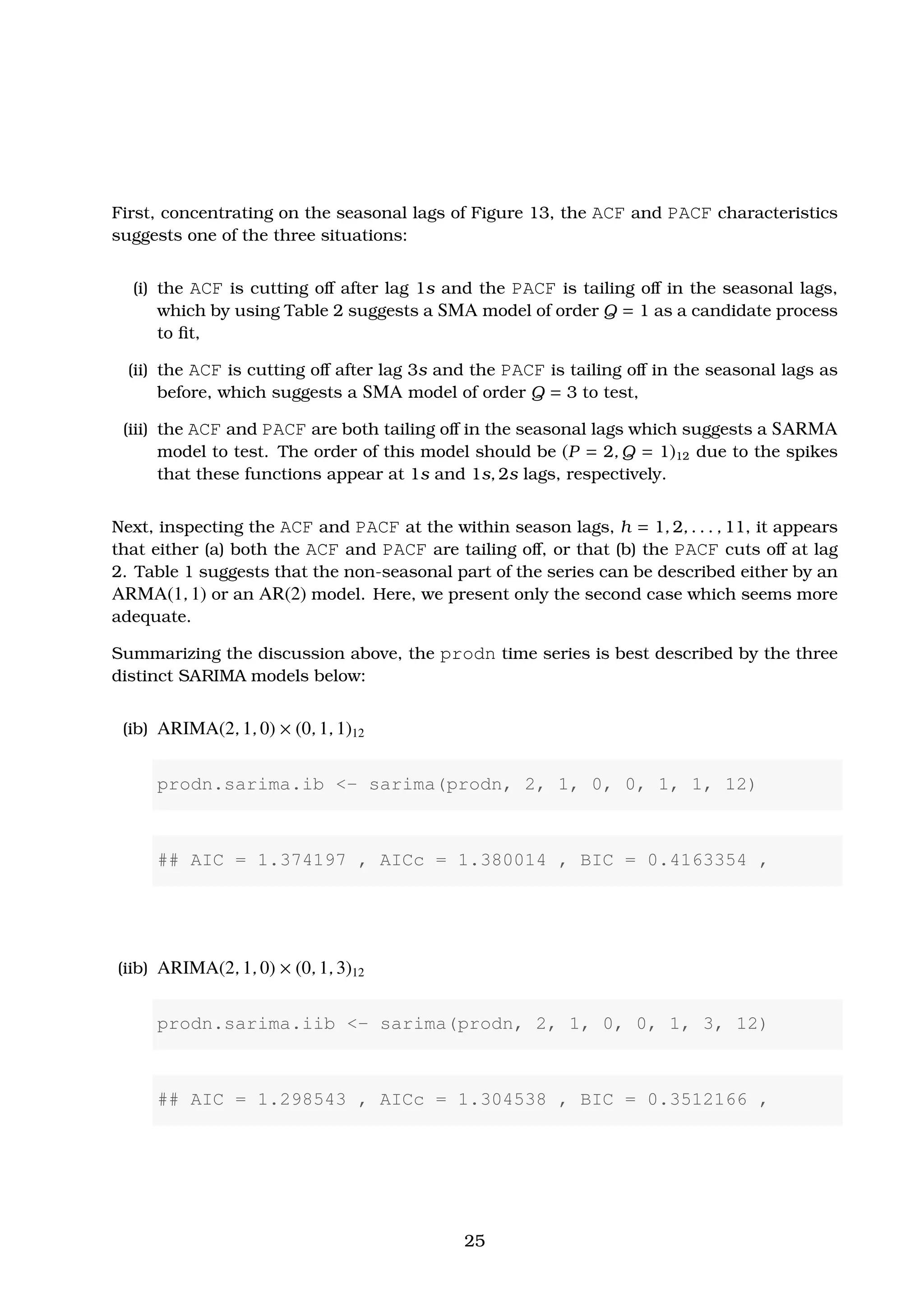 First, concentrating on the seasonal lags of Figure 13, the ACF and PACF characteristics
suggests one of the three situations:
(i) the ACF is cutting oﬀ after lag 1s and the PACF is tailing oﬀ in the seasonal lags,
which by using Table 2 suggests a SMA model of order Q = 1 as a candidate process
to ﬁt,
(ii) the ACF is cutting oﬀ after lag 3s and the PACF is tailing oﬀ in the seasonal lags as
before, which suggests a SMA model of order Q = 3 to test,
(iii) the ACF and PACF are both tailing oﬀ in the seasonal lags which suggests a SARMA
model to test. The order of this model should be (P = 2, Q = 1)12 due to the spikes
that these functions appear at 1s and 1s, 2s lags, respectively.
Next, inspecting the ACF and PACF at the within season lags, h = 1, 2, . . . , 11, it appears
that either (a) both the ACF and PACF are tailing oﬀ, or that (b) the PACF cuts oﬀ at lag
2. Table 1 suggests that the non-seasonal part of the series can be described either by an
ARMA(1, 1) or an AR(2) model. Here, we present only the second case which seems more
adequate.
Summarizing the discussion above, the prodn time series is best described by the three
distinct SARIMA models below:
(ib) ARIMA(2, 1, 0) × (0, 1, 1)12
prodn.sarima.ib <- sarima(prodn, 2, 1, 0, 0, 1, 1, 12)
## AIC = 1.374197 , AICc = 1.380014 , BIC = 0.4163354 ,
(iib) ARIMA(2, 1, 0) × (0, 1, 3)12
prodn.sarima.iib <- sarima(prodn, 2, 1, 0, 0, 1, 3, 12)
## AIC = 1.298543 , AICc = 1.304538 , BIC = 0.3512166 ,
25
 