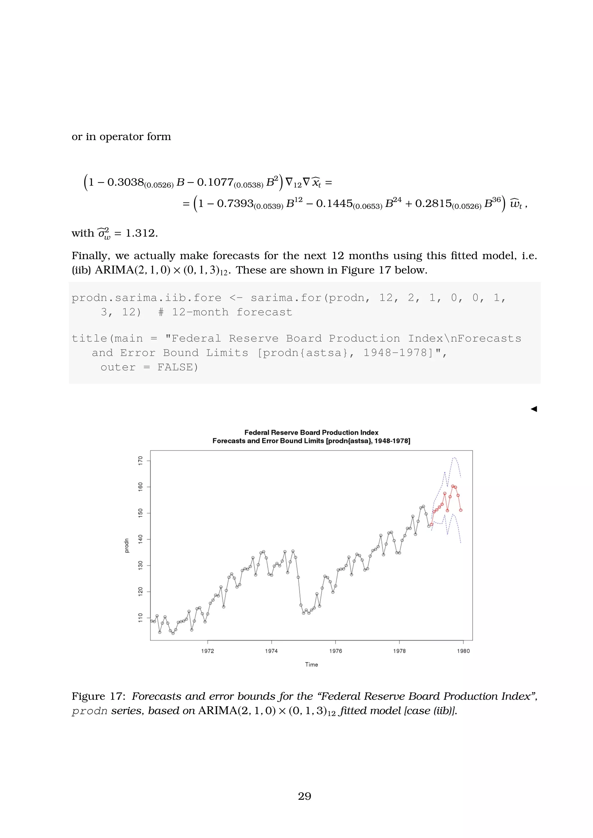 or in operator form
1 − 0.3038(0.0526) B − 0.1077(0.0538) B2
12 xt =
= 1 − 0.7393(0.0539) B12
− 0.1445(0.0653) B24
+ 0.2815(0.0526) B36
wt ,
with σ2
w = 1.312.
Finally, we actually make forecasts for the next 12 months using this ﬁtted model, i.e.
(iib) ARIMA(2, 1, 0) × (0, 1, 3)12. These are shown in Figure 17 below.
prodn.sarima.iib.fore <- sarima.for(prodn, 12, 2, 1, 0, 0, 1,
3, 12) # 12-month forecast
title(main = "Federal Reserve Board Production IndexnForecasts
and Error Bound Limits [prodn{astsa}, 1948-1978]",
outer = FALSE)
Figure 17: Forecasts and error bounds for the “Federal Reserve Board Production Index”,
prodn series, based on ARIMA(2, 1, 0) × (0, 1, 3)12 ﬁtted model [case (iib)].
29
 