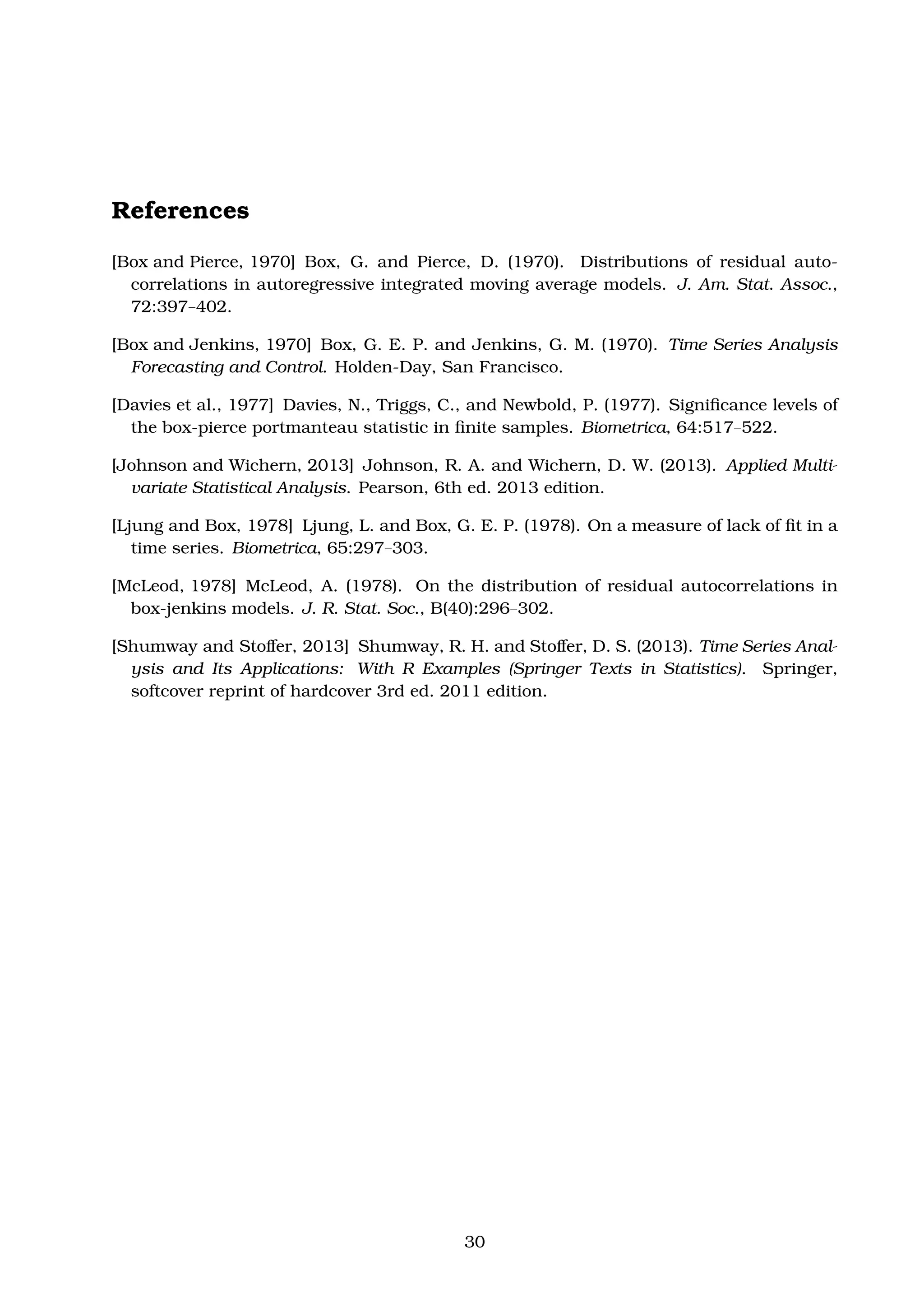 References
[Box and Pierce, 1970] Box, G. and Pierce, D. (1970). Distributions of residual auto-
correlations in autoregressive integrated moving average models. J. Am. Stat. Assoc.,
72:397–402.
[Box and Jenkins, 1970] Box, G. E. P. and Jenkins, G. M. (1970). Time Series Analysis
Forecasting and Control. Holden-Day, San Francisco.
[Davies et al., 1977] Davies, N., Triggs, C., and Newbold, P. (1977). Signiﬁcance levels of
the box-pierce portmanteau statistic in ﬁnite samples. Biometrica, 64:517–522.
[Johnson and Wichern, 2013] Johnson, R. A. and Wichern, D. W. (2013). Applied Multi-
variate Statistical Analysis. Pearson, 6th ed. 2013 edition.
[Ljung and Box, 1978] Ljung, L. and Box, G. E. P. (1978). On a measure of lack of ﬁt in a
time series. Biometrica, 65:297–303.
[McLeod, 1978] McLeod, A. (1978). On the distribution of residual autocorrelations in
box-jenkins models. J. R. Stat. Soc., B(40):296–302.
[Shumway and Stoﬀer, 2013] Shumway, R. H. and Stoﬀer, D. S. (2013). Time Series Anal-
ysis and Its Applications: With R Examples (Springer Texts in Statistics). Springer,
softcover reprint of hardcover 3rd ed. 2011 edition.
30
 