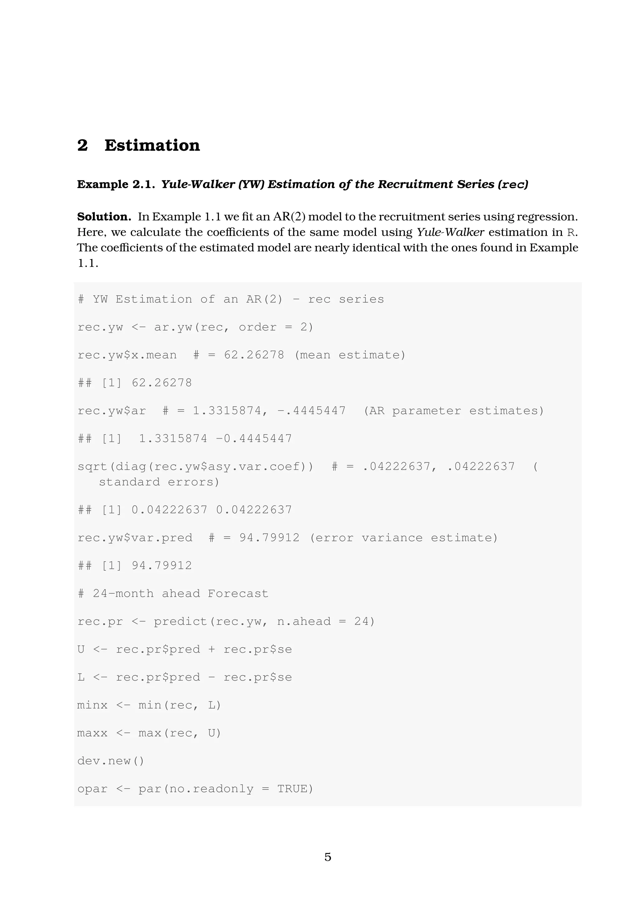 2 Estimation
Example 2.1. Yule-Walker (YW) Estimation of the Recruitment Series (rec)
Solution. In Example 1.1 we ﬁt an AR(2) model to the recruitment series using regression.
Here, we calculate the coeﬃcients of the same model using Yule-Walker estimation in R.
The coeﬃcients of the estimated model are nearly identical with the ones found in Example
1.1.
# YW Estimation of an AR(2) - rec series
rec.yw <- ar.yw(rec, order = 2)
rec.yw$x.mean # = 62.26278 (mean estimate)
## [1] 62.26278
rec.yw$ar # = 1.3315874, -.4445447 (AR parameter estimates)
## [1] 1.3315874 -0.4445447
sqrt(diag(rec.yw$asy.var.coef)) # = .04222637, .04222637 (
standard errors)
## [1] 0.04222637 0.04222637
rec.yw$var.pred # = 94.79912 (error variance estimate)
## [1] 94.79912
# 24-month ahead Forecast
rec.pr <- predict(rec.yw, n.ahead = 24)
U <- rec.pr$pred + rec.pr$se
L <- rec.pr$pred - rec.pr$se
minx <- min(rec, L)
maxx <- max(rec, U)
dev.new()
opar <- par(no.readonly = TRUE)
5
 