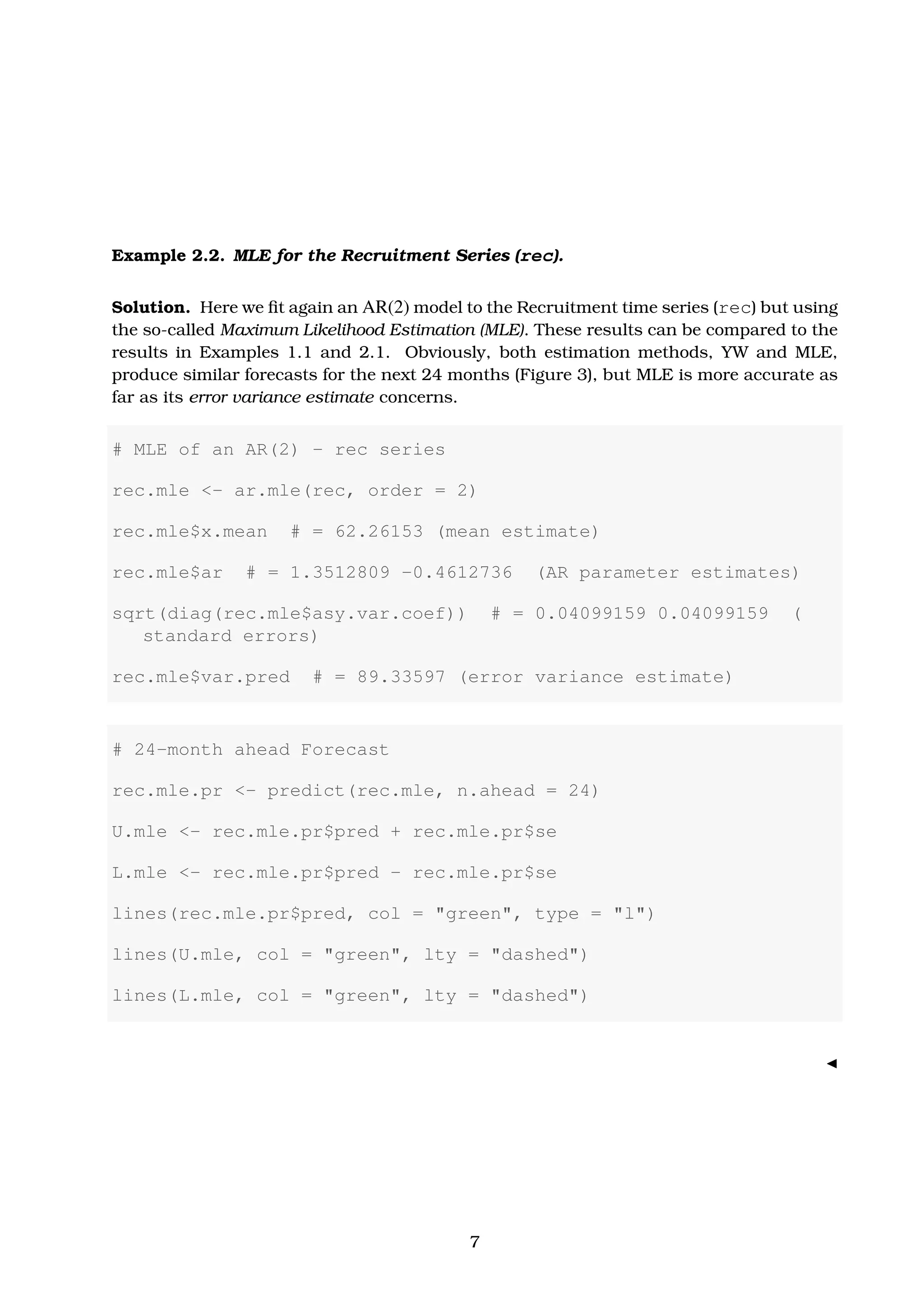 Example 2.2. MLE for the Recruitment Series (rec).
Solution. Here we ﬁt again an AR(2) model to the Recruitment time series (rec) but using
the so-called Maximum Likelihood Estimation (MLE). These results can be compared to the
results in Examples 1.1 and 2.1. Obviously, both estimation methods, YW and MLE,
produce similar forecasts for the next 24 months (Figure 3), but MLE is more accurate as
far as its error variance estimate concerns.
# MLE of an AR(2) - rec series
rec.mle <- ar.mle(rec, order = 2)
rec.mle$x.mean # = 62.26153 (mean estimate)
rec.mle$ar # = 1.3512809 -0.4612736 (AR parameter estimates)
sqrt(diag(rec.mle$asy.var.coef)) # = 0.04099159 0.04099159 (
standard errors)
rec.mle$var.pred # = 89.33597 (error variance estimate)
# 24-month ahead Forecast
rec.mle.pr <- predict(rec.mle, n.ahead = 24)
U.mle <- rec.mle.pr$pred + rec.mle.pr$se
L.mle <- rec.mle.pr$pred - rec.mle.pr$se
lines(rec.mle.pr$pred, col = "green", type = "l")
lines(U.mle, col = "green", lty = "dashed")
lines(L.mle, col = "green", lty = "dashed")
7
 
