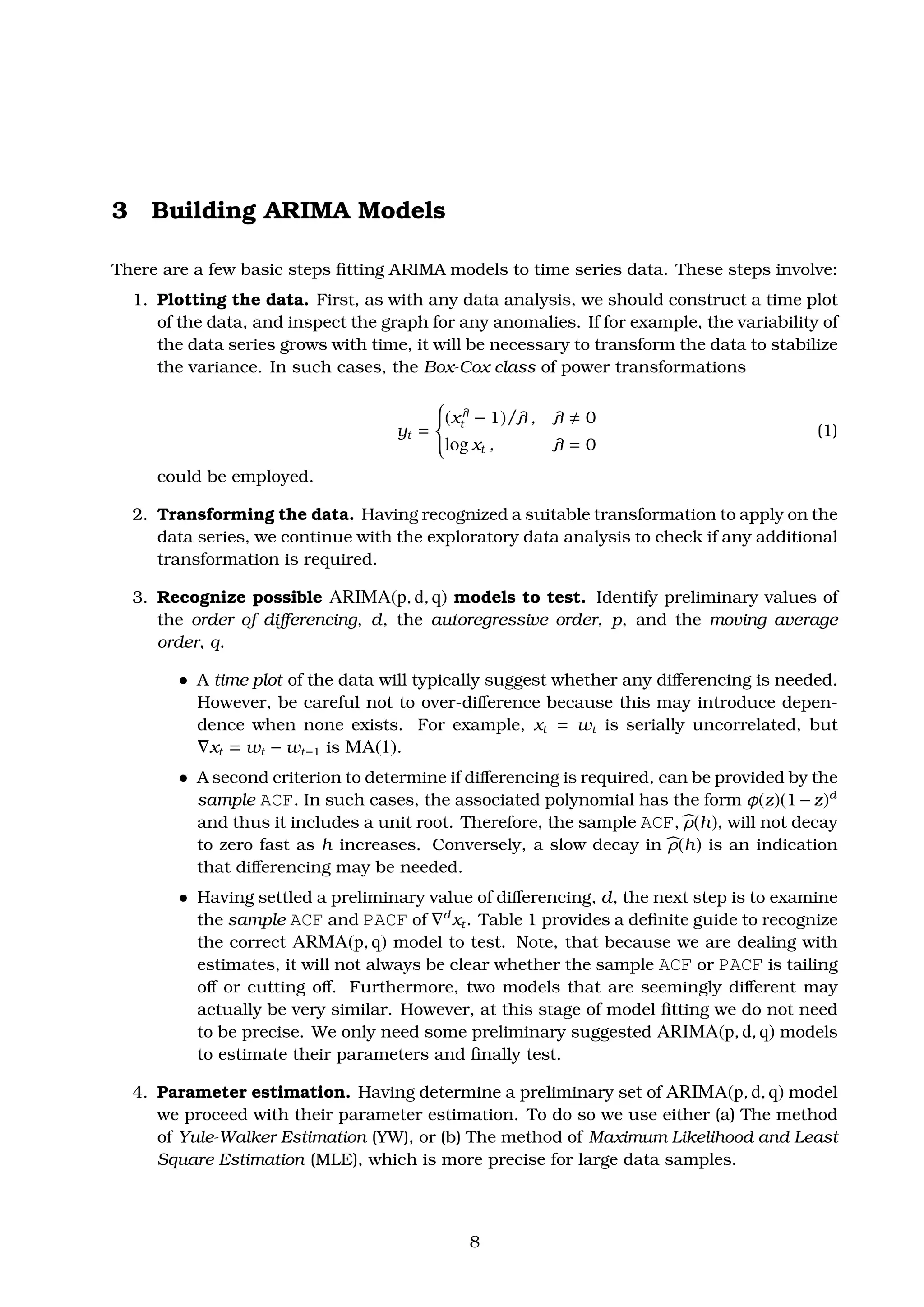 3 Building ARIMA Models
There are a few basic steps ﬁtting ARIMA models to time series data. These steps involve:
1. Plotting the data. First, as with any data analysis, we should construct a time plot
of the data, and inspect the graph for any anomalies. If for example, the variability of
the data series grows with time, it will be necessary to transform the data to stabilize
the variance. In such cases, the Box-Cox class of power transformations
yt =



(xλ
t − 1)/λ , λ 0
log xt , λ = 0
(1)
could be employed.
2. Transforming the data. Having recognized a suitable transformation to apply on the
data series, we continue with the exploratory data analysis to check if any additional
transformation is required.
3. Recognize possible ARIMA(p, d, q) models to test. Identify preliminary values of
the order of diﬀerencing, d, the autoregressive order, p, and the moving average
order, q.
ˆ A time plot of the data will typically suggest whether any diﬀerencing is needed.
However, be careful not to over-diﬀerence because this may introduce depen-
dence when none exists. For example, xt = wt is serially uncorrelated, but
xt = wt − wt−1 is MA(1).
ˆ A second criterion to determine if diﬀerencing is required, can be provided by the
sample ACF. In such cases, the associated polynomial has the form φ(z)(1 −z)d
and thus it includes a unit root. Therefore, the sample ACF, ρ(h), will not decay
to zero fast as h increases. Conversely, a slow decay in ρ(h) is an indication
that diﬀerencing may be needed.
ˆ Having settled a preliminary value of diﬀerencing, d, the next step is to examine
the sample ACF and PACF of d
xt. Table 1 provides a deﬁnite guide to recognize
the correct ARMA(p, q) model to test. Note, that because we are dealing with
estimates, it will not always be clear whether the sample ACF or PACF is tailing
oﬀ or cutting oﬀ. Furthermore, two models that are seemingly diﬀerent may
actually be very similar. However, at this stage of model ﬁtting we do not need
to be precise. We only need some preliminary suggested ARIMA(p, d, q) models
to estimate their parameters and ﬁnally test.
4. Parameter estimation. Having determine a preliminary set of ARIMA(p, d, q) model
we proceed with their parameter estimation. To do so we use either (a) The method
of Yule-Walker Estimation (YW), or (b) The method of Maximum Likelihood and Least
Square Estimation (MLE), which is more precise for large data samples.
8
 