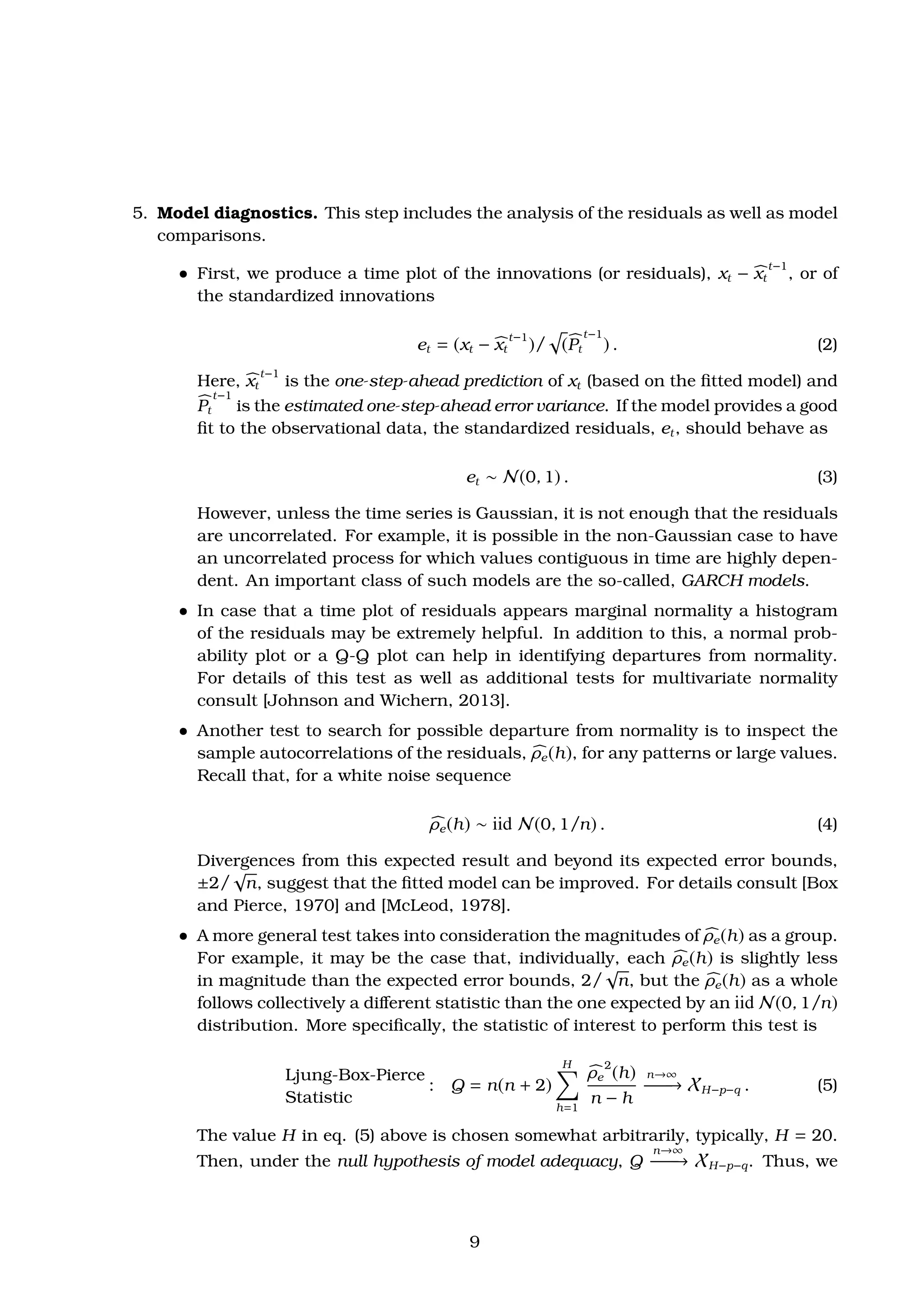 5. Model diagnostics. This step includes the analysis of the residuals as well as model
comparisons.
ˆ First, we produce a time plot of the innovations (or residuals), xt − xt
t−1
, or of
the standardized innovations
et = (xt − xt
t−1
)/ (Pt
t−1
) . (2)
Here, xt
t−1
is the one-step-ahead prediction of xt (based on the ﬁtted model) and
Pt
t−1
is the estimated one-step-ahead error variance. If the model provides a good
ﬁt to the observational data, the standardized residuals, et, should behave as
et ∼ N(0, 1) . (3)
However, unless the time series is Gaussian, it is not enough that the residuals
are uncorrelated. For example, it is possible in the non-Gaussian case to have
an uncorrelated process for which values contiguous in time are highly depen-
dent. An important class of such models are the so-called, GARCH models.
ˆ In case that a time plot of residuals appears marginal normality a histogram
of the residuals may be extremely helpful. In addition to this, a normal prob-
ability plot or a Q-Q plot can help in identifying departures from normality.
For details of this test as well as additional tests for multivariate normality
consult [Johnson and Wichern, 2013].
ˆ Another test to search for possible departure from normality is to inspect the
sample autocorrelations of the residuals, ρe(h), for any patterns or large values.
Recall that, for a white noise sequence
ρe(h) ∼ iid N(0, 1/n) . (4)
Divergences from this expected result and beyond its expected error bounds,
±2/
√
n, suggest that the ﬁtted model can be improved. For details consult [Box
and Pierce, 1970] and [McLeod, 1978].
ˆ A more general test takes into consideration the magnitudes of ρe(h) as a group.
For example, it may be the case that, individually, each ρe(h) is slightly less
in magnitude than the expected error bounds, 2/
√
n, but the ρe(h) as a whole
follows collectively a diﬀerent statistic than the one expected by an iid N(0, 1/n)
distribution. More speciﬁcally, the statistic of interest to perform this test is
Ljung-Box-Pierce
Statistic
: Q = n(n + 2)
H
h=1
ρe
2
(h)
n − h
n→∞
−−−−→ XH−p−q . (5)
The value H in eq. (5) above is chosen somewhat arbitrarily, typically, H = 20.
Then, under the null hypothesis of model adequacy, Q
n→∞
−−−−→ XH−p−q. Thus, we
9
 
